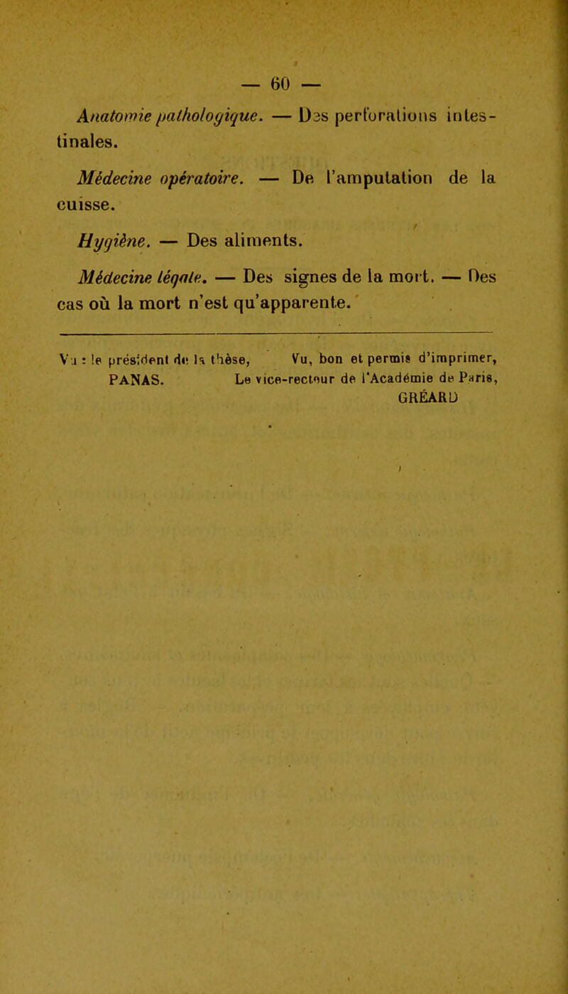 Anatomie pathologique. — Dss perl'oralions intes- tinales. Médecine opératoire. — De l'amputation de la cuisse. Hygiène. — Des aliments. Médecine légale. — Des signes de la mot t. — Des cas où la mort n'est qu'apparente. Vu : !e président di; U thèse, Vu, bon et permis d'imprimer, PANAS. Le vico-rectnur de l'Académie de Paris, GRÉARU I