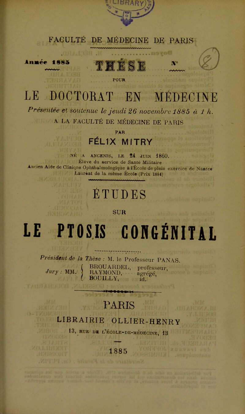 Anmétit 18§5 nul POUR LE DOCTORAT EN MÉDECINE Présentée et soutenue le Jeudi 26 novembre 1885 à 1 h. A LA FACULTÉ DE MÉDECINE DE PARIS PAR FÉLIX MITRY NÉ A ANCENIS, LE 24 JUU\ 1860. Elève du service de Santé Militaire Ancien Aid* de Ciiniqne Ophthalmologique à l'École de plein exercice de Nantee Lauréat de la môme École (Prix 1884) ~ •• — nnn.n.nnnru- ETUDES SUR LE PTOSIS GORGËNITiL Président de la Thèse : M. le Professeur PANAS. ( BROUARDEL, professeur, Jury : m\. ] RAYMOND, aaré^'é ( BOUILLY,' îd ° ' PARIS LIBRAIRIE OLLIER-HENRY 13, RUE D« l'école-dk-médecine, 13 1885