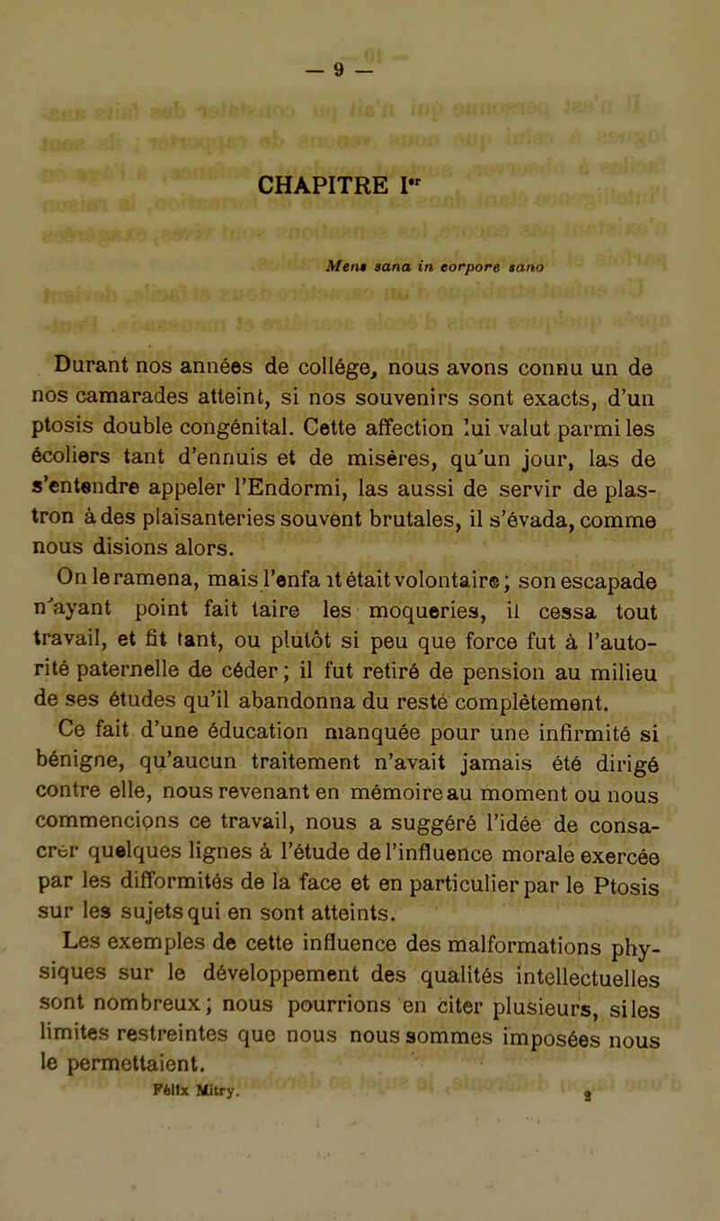 CHAPITRE Mem aana in eorpore tano Durant nos années de collège, nous avons connu un de nos camarades atteint, si nos souvenirs sont exacts, d'un ptosis double congénital. Cette affection lui valut parmi les écoliers tant d'ennuis et de misères, qu'un jour, las de s'entendre appeler l'Endormi, las aussi de servir de plas- tron à des plaisanteries souvent brutales, il s'évada, comme nous disions alors. On le ramena, mais l'enfa it était volontaire ; son escapade n'ayant point fait taire les moqueries, ii cessa tout travail, et fit tant, ou plutôt si peu que force fut à l'auto- rité paternelle de céder ; il fut retiré de pension au milieu de ses études qu'il abandonna du resté complètement. Ce fait d'une éducation manquée pour une infirmité si bénigne, qu'aucun traitement n'avait jamais été dirigé contre elle, nous revenant en mémoire au moment ou nous commencions ce travail, nous a suggéré l'idée de consa- crer quelques lignes à l'étude de l'influence morale exercée par les difformités de la face et en particulier par le Ptosis sur les sujets qui en sont atteints. Les exemples de cette influence des malformations phy- siques sur le développement des qualités intellectuelles sont nombreux; nous pourrions en citer plusieurs, siles limites restreintes que nous nous sommes imposées nous le permettaient. Félix Mitry. j