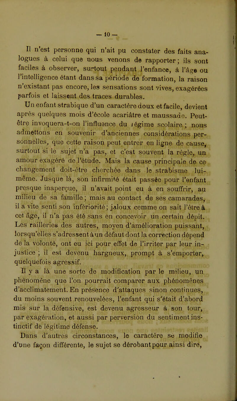 Il n'est personne qui n'ait pu constater des faits ana- logues à celui que nous venons de rapporter; ils sont faciles à observer, surtout pendant l'enfance, à l'âge ou l'intelligence étant dans sa période de formation, la raison n'existant pas encore, les sensations sont vives, exagérées parfois et laissent des traces durables. Un enfant strabique d'un caractère doux et facile, devient après quelques mois d'école acariâtre et maussade. Peut- être invoquera-t-on l'influQnce du i égime scolaire ; nous admettons en souvenir d'anciennes considérations per- sonnelles,, que cette raison peut entrer en ligne de cause, surtout si le sujet n'a pas, et c'est souvent la règle, un amour exagéré de l'étude. Mais la cause principale de ce changement doit-ètre cherchée dans le strabisme lui- même. Jusque là, son infirmité était passée pour l'enfant presque inaperçue, il n'avait point eu à en souffrir, au milieu de sa famille ; mais au contact de ses camarades, il a vite senti son infériorité; jaloux cemme on sait l'être à cet âge, il n'a pas été sans en concevoir un certain dépit. Les railleries des autres, moyen d'amélioration puissant, lorsqu'elles s'adressent àun défaut dont la correction dépend de la volonté, ont eu ici pour effet de l'irriter par leur in- justice ; il est devenu hargneux, prompt à s'emporter, quelquefois agressif. Il y a là une sorte de modification par le milieu, un phénomène que l'on pourrait comparer aux phénomènes d'acclimatement. En présence d''attaques sinon continues, du moins souvent renouvelées, l'enfant qui s'était d'abord mis sur la défensive, est devenu agresseur à son tour, par exagération, et aussi par perversion du sentiment ins- tinctif de légitime défense. Dans d'autres circonstances, le caractère se modifie d'une façon différente, le sujet se dérobant pour ainsi dire,