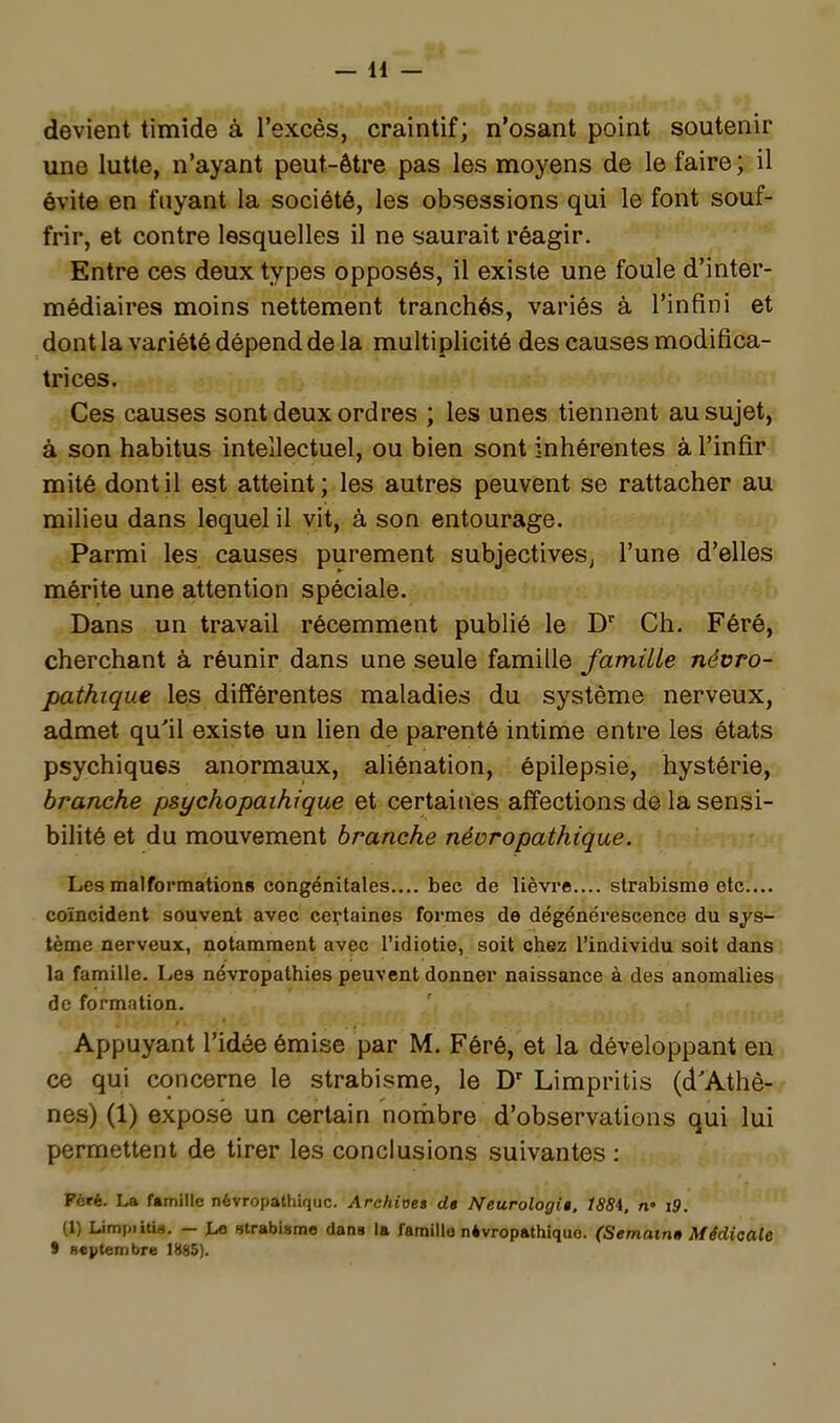 devient timide à l'excès, craintif; n'osant point soutenir une lutte, n'ayant peut-être pas les moyens de le faire;, il évite en fuyant la société, les obsessions qui le font souf- frir, et contre lesquelles il ne saurait réagir. Entre ces deux types opposés, il existe une foule d'inter- médiaires moins nettement tranchés, variés à l'infini et dont la variété dépend de la multiplicité des causes modifica- trices. Ces causes sont deux ordres ; les unes tiennent au sujet, à son habitus intellectuel, ou bien sont inhérentes à l'infir mité dont il est atteint; les autres peuvent se rattacher au milieu dans lequel il vit, à son entourage. Parmi les causes purement subjectives^ l'une d'elles mérite une attention spéciale. Dans un travail récemment publié le Ch. Féré, cherchant à réunir dans une seule famille famille névro- pathique les différentes maladies du système nerveux, admet qu'il existe un lien de parenté intime entre les états psychiques anormaux, aliénation, épilepsie, hystérie, branche psychopaihique et certaines affections de la sensi- bilité et du mouvement branche névrapathique. Les malformations congénitales.... bec de lièvre.... strabisme etc.... coïncident souvent avec certaines formes de dégénérescence du sys- tème nerveux, notamment avec l'idiotie, soit chez l'individu soit dans la famille. Les névropathies peuvent donner naissance à des anomalies de formation. Appuyant l'idée émise par M. Féré, et la développant en ce qui concerne le strabisme, le D' Limpritis (d'Athè- nes) (1) exposé un certain norhbre d'observations qui lui permettent de tirer les conclusions suivantes : Péié. La famille névropathiquc. Arehii3e» d» Neurologig. 1884. n' i9. (1) Limpiitia. — la utrabismo dans la famille névropathique. (Semam» Médicale S septembre 1885).