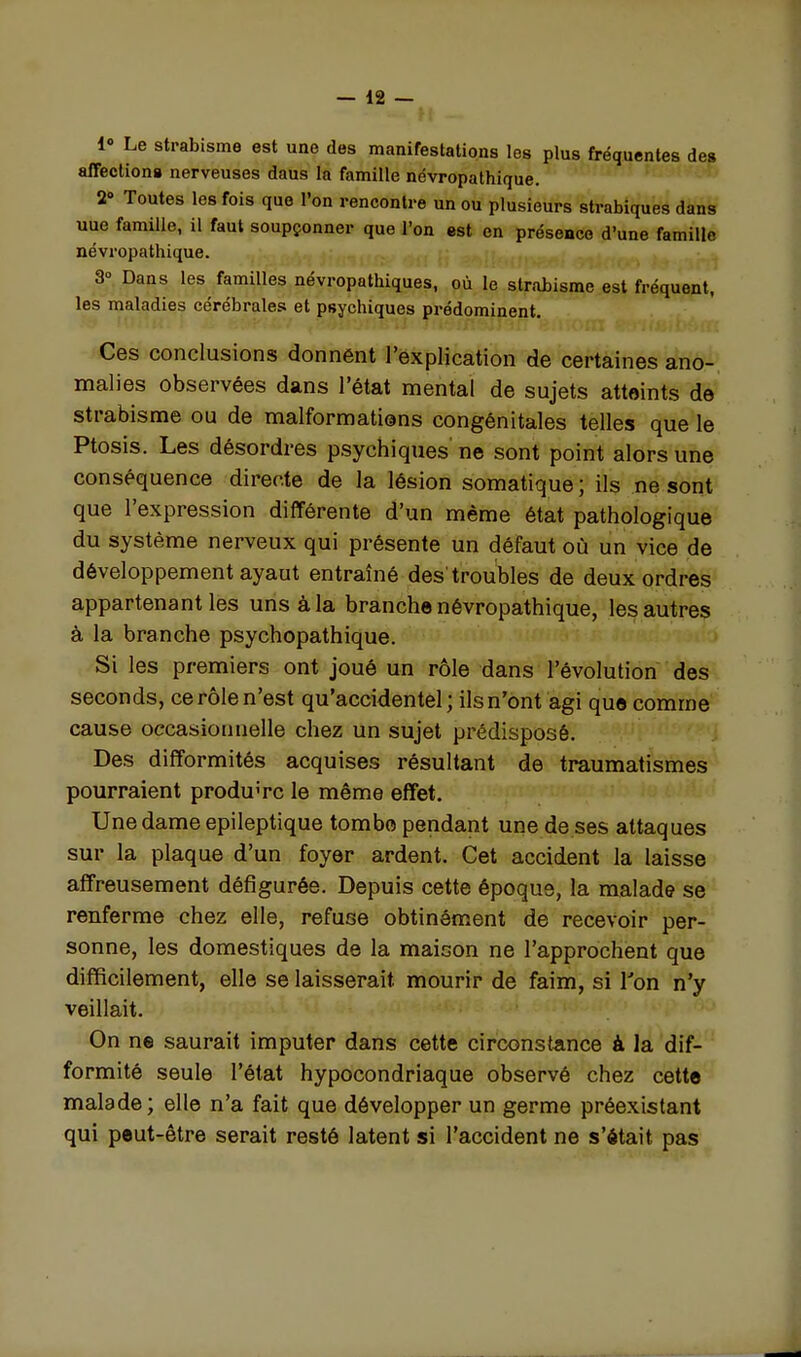 h 1 Le strabisme est une des manifestations les plus fréquentes des affeclions nerveuses dans la famille névropathique. 2 Toutes les fois que l'on rencontre un ou plusieurs strabiques dans une famille, il faut soupçonner que l'on est en présence d'une famille névropathique. 3° Dans les familles névropathiques, où le strabisme est fréquent, les maladies cérébrales et psychiques prédominent. Ces conclusions donnent l'explication de certaines ano- malies observées dans l'état mental de sujets atteints de strabisme ou de malformations congénitales telles que le Ptosis. Les désordres psychiques' ne sont point alors une conséquence directe de la lésion somatique ; ils ne sont que l'expression différente d'un même état pathologique du système nerveux qui présente un défaut où un vice de développement ayaut entraîné des troubles de deux ordres appartenant les uns à la branche névropathique, les autres à la branche psychopathique. Si les premiers ont joué un rôle dans l'évolution des seconds, ce rôle n'est qu'accidentel; ils n'ont agi que comme cause occasionnelle chez un sujet prédisposé. Des difformités acquises résultant de traumatismes pourraient produire le même effet. Une dame epileptique tombe pendant une de ses attaques sur la plaque d'un foyer ardent. Cet accident la laisse affreusement défigurée. Depuis cette époque, la malade se renferme chez elle, refuse obtinément de recevoir per- sonne, les domestiques de la maison ne l'approchent que difficilement, elle se laisserait mourir de faim, si l'on n'y veillait. On ne saurait imputer dans cette circonstance à la dif- formité seule l'état hypocondriaque observé chez cette malade ; elle n'a fait que développer un germe préexistant qui peut-être serait resté latent si l'accident ne s'était pas