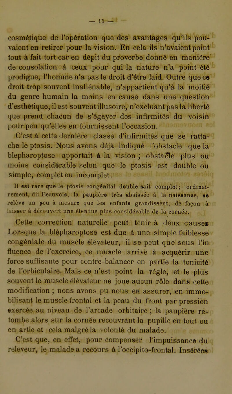 cosmétique de l'opération que des avantages qu'ils pou- vaient en retirer pour la vision. En cela ils n'avaient point tout à fait tort car en dépit du proverbe donné en manière de consolation à ceux pour qui la nature n'a point été prodigue, l'homme n'a pas le droit d'être laid. Outre que c» droit trop souvent inaliénable^ n'appartient qu'à la moitié du genre humain la moins en cause dans une question d'esthétique, il est souvent illusoire, n'excluant pas la liberté que prend chacun de s'égayer des infirmités du voisin pour peu qu'elles en fournissent l'occasion. C'est à cette dernière classe d'infirmités que se ratta- che le ptosis. Nous avons déjà indiqué l'obstacle que la blepharoptose apportait à la vision ; obstacle plus ou moins considérable selon que le ptosis est double ou simple, complet ou incomplet. Il est rare que le ptosis congénital double soit complot ; ordinai- rement, dit Beauvois, la paupière très abaissée à la naisaanoe, se relève un peu à mesure que les enfants grandissent, de façon à laisser à découvert une étendue plus considérable de la cornée. Cette correction naturelle peut tenir à deux causes Lorsque la blépharoptose est due à une simple faiblesse congéniale du muscle élévateur, il se peut que sous l'in fluence de l'exercice, ce muscle arrive à acquérir une force suffisante pour contre-balancer en partie la tonicité de l'orbiculaire. Mais ce n'est point la règle, et le plus souvent le muscle élévateur ne joue aucun rôle dans cette modification ; nons avons pu nous ea assurer, en immo- bilisant le muscle frontal et la peau du front par pression exercée au niveau de l'arcade orbitaire ; la paupière re- tombe alors sur la cornée recouvrant la pupille en tout ou en artie et cela malgré la volonté du malade. C'est que, en effet, pour compenser Timpuissance du releveur, le malade a recours à l'occipito-frontal. Insérées