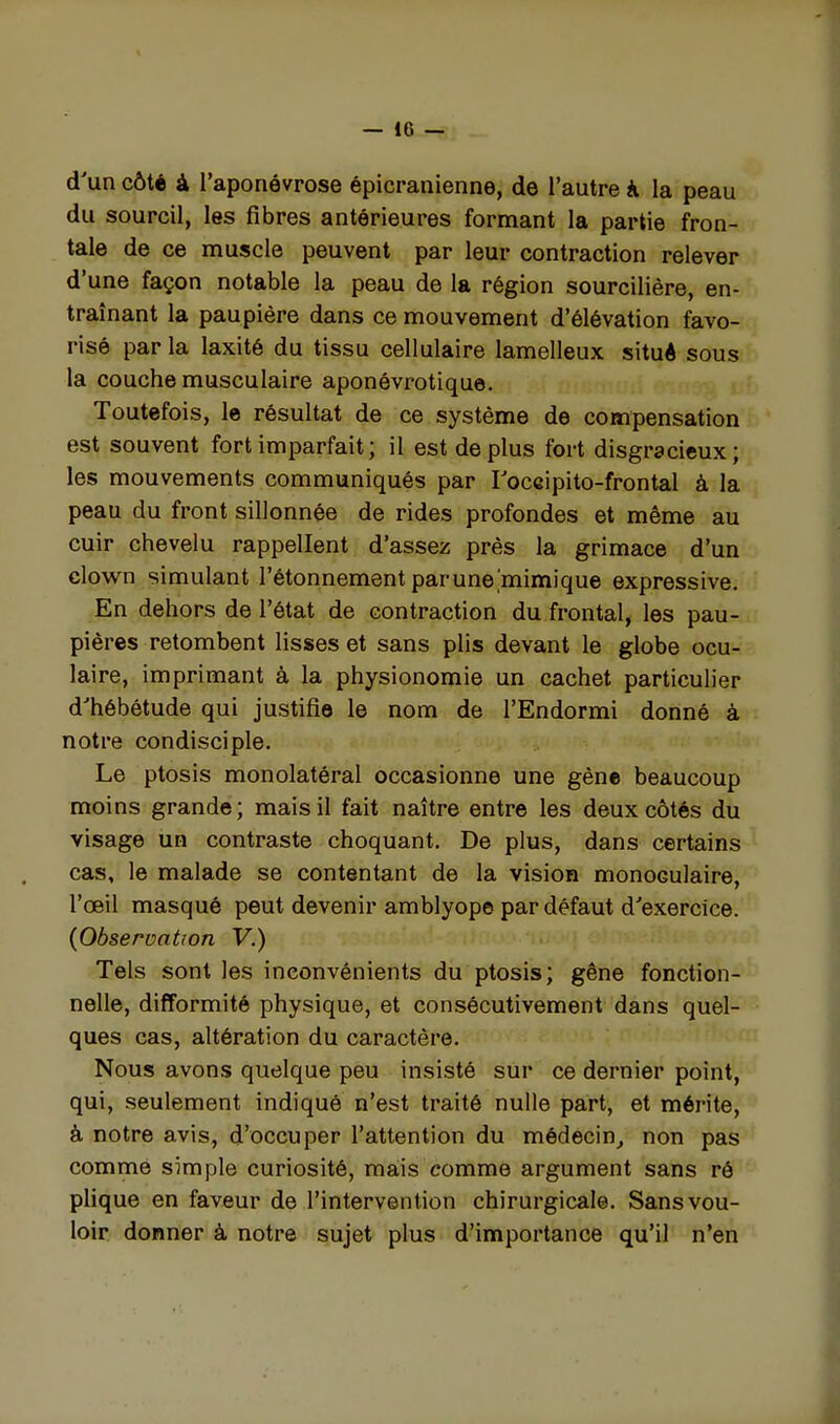 — 18 ^; d'un côté à l'aponévrose épicranienne, de l'autre à la peau du sourcil, les fibres antérieures formant la partie fron- tale de ce muscle peuvent par leur contraction relever d'une façon notable la peau de la région sourcilière, en- traînant la paupière dans ce mouvement d'élévation favo- risé par la laxité du tissu cellulaire lamelleux situé sous: la couche musculaire aponévrotique. Toutefois, 1© résultat de ce système de compensation est souvent fort imparfait; il est de plus fort disgracieux; les mouvements communiqués par Toccipito-frontal à la peau du front sillonnée de rides profondes et même au cuir chevelu rappellent d'assez près la grimace d'un clown simulant l'étonnement parune mimique expressive. En dehors de l'état de contraction du frontal, les pau- pières retombent lisses et sans plis devant le globe ocu- laire, imprimant à la physionomie un cachet particulier d'hébétude qui justifie le nom de l'Endormi donné à notre condisciple. Le ptosis monolatéral occasionne une gène beaucoup moins grande ; mais il fait naître entre les deux côtés du visage un contraste choquant. De plus, dans certains cas, le malade se contentant de la vision monoculaire, l'œil masqué peut devenir amblyope par défaut d'exercice. {Observation V.) Tels sont les inconvénients du ptosis; gêne fonction- nelle, difformité physique, et consécutivement dans quel- ques cas, altération du caractère. Nous avons quelque peu insisté sur ce dernier point, qui, seulement indiqué n'est traité nulle part, et mérite, à notre avis, d'occuper l'attention du médecin^ non pas comme simple curiosité, mais comme argument sans ré plique en faveur de l'intervention chirurgicale. Sans vou- loir donner à notre sujet plus d'importance qu'il n'en