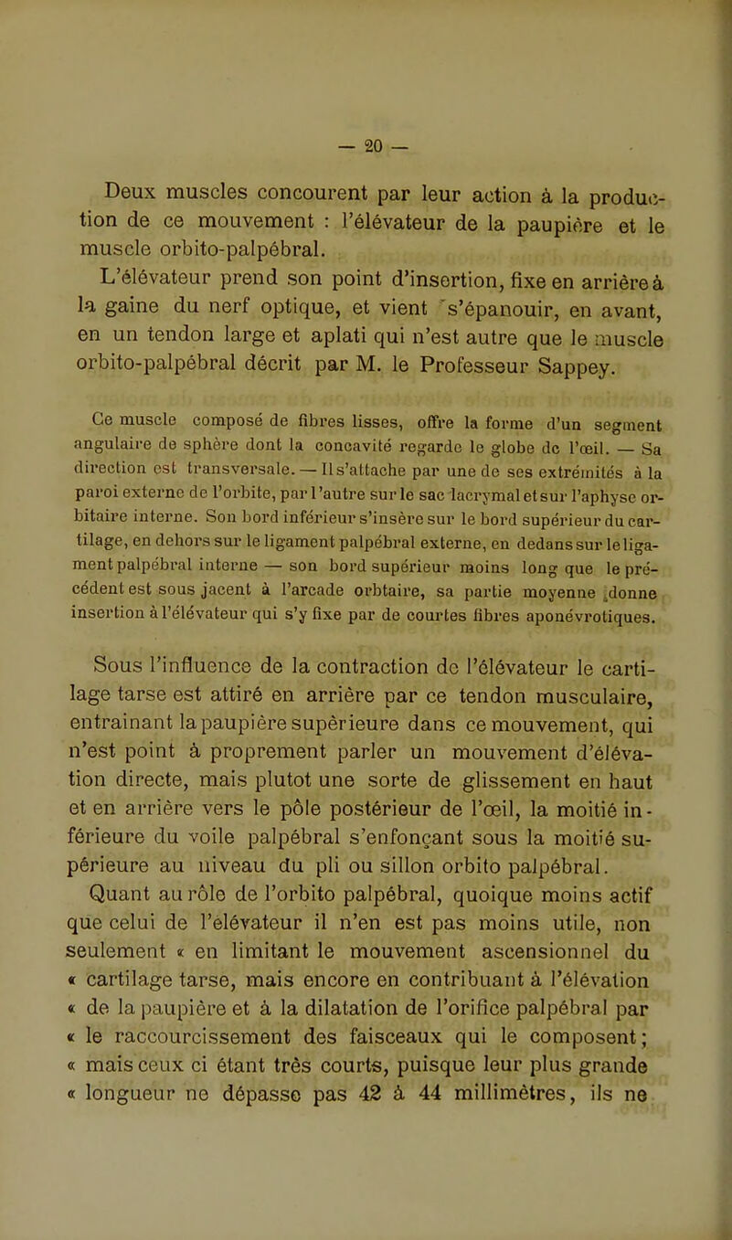 Deux muscles concourent par leur action à la produc- tion de ce mouvement : l'élévateur de la paupière et le muscle orbito-palpébral. L'élévateur prend son point d'insertion, fixe en arriêreà la gaine du nerf optique, et vient s'épanouir, en avant, en un tendon large et aplati qui n'est autre que le muscle orbito-palpébral décrit par M. le Professeur Sappey. Ce muscle composé de fibres lisses, offre la forme d'un segment angulaire de sphère dont la concavité regarde le globe de l'œil. — Sa direction est transversale. — Il s'attache par une de ses extrémités à la paroi externe de l'orbite, par l'autre sur le sac lacrymaletsur l'aphyse or- bitaire interne. Son bord inférieur s'insère sur le bord supérieur du car- tilage, en dehors sur le ligament palpébral externe, en dedans sur le liga- ment palpébral interne— son bord supérieur moins long que le pré- cédent est sous jacent à l'arcade orbtaire, sa partie moyenne .donne insertion à l'élévateur qui s'y fixe par de courtes fibres aponévrotiques. Sous l'influence de la contraction do l'élévateur le carti- lage tarse est attiré en arrière par ce tendon musculaire, entraînant la paupière supérieure dans ce mouvement, qui n'est point à proprement parler un mouvement d'éléva- tion directe, mais plutôt une sorte de glissement en haut et en arrière vers le pôle postérieur de l'œil, la moitié in- férieure du voile palpébral s'enfonçant sous la moitié su- périeure au niveau du pli ou sillon orbito palpébral. Quant au rôle de l'orbito palpébral, quoique moins actif que celui de l'élévateur il n'en est pas moins utile, non seulement « en limitant le mouvement ascensionnel du c cartilage tarse, mais encore en contribuant à l'élévation « de la paupière et à la dilatation de l'orifice palpébral par « le raccourcissement des faisceaux qui le composent; « mais ceux ci étant très courts, puisque leur plus grande « longueur ne dépasse pas 42 à 44 millimètres, ils ne