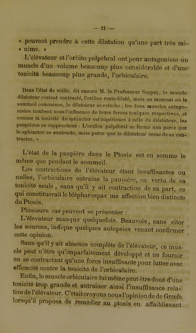 « peuvent prendre à cette dilatation qu'une part très mi- « nime. » L'élévateur etl'orbito palpébral ont pour antagoniste un muscle d'un volume beaucoup plus considérable et d'une tonicité beaucoup plus grande, l'orbiculaire. Dans l'état de veille, dit eneore M. le Professeur Sappey, le muscle dilatateur restant contracté, l'orifice reste dilaté, mais au moment où le sommeil commence, le dilatateur se relâche ; les deux muscles antago- nistes tombent sous l'influence de leurs forces toniques respectives et comme la tonicité du sphincter est supérieure à celle du dilatateur, les paupières se rapprochent : L'orifice palpébral se ferme non parce'que le sphincter se oontracte, mais parce que le dilatateur cesse de se con- tracter. » L'état de la paupière dans le Ptosis est en somme le même que pendant le sommeil. Les contractions de l'élévateur étant insuffisantes ou nulles, l'orbiculaire entraine la pauDière, on vertu.de sa tonicité seule , sans qu'il y ait contraction de sa part, ce qui constituerait le blépharospas me affection bien distincte du Ptosis. Plusieurs cas peuvent se présenter : L^élevateur manque quelquefois. Beauvois, sans citer ' les sources, indique quelques autopsies venant confirmer cette opinion. Sans qu'il y ait absence complète de l'élévateur, ce mus- cle peut n'être qu'imparfaitement développé et ne fournir en se contractant qu'une force insuffisante pour lutter avec efficacité contre la tonicité de l'orbiculaire. Enfin, lemuscleorbiculaire lui même peut être doué d'une tonicité trop grande et entraîner ainsi l'insuffisance rela- tive de l'élévateur. C'était croyons nous l'opinion de de Grœfe lorsqu'il proposa de remédier au ptosis en affaiblissant