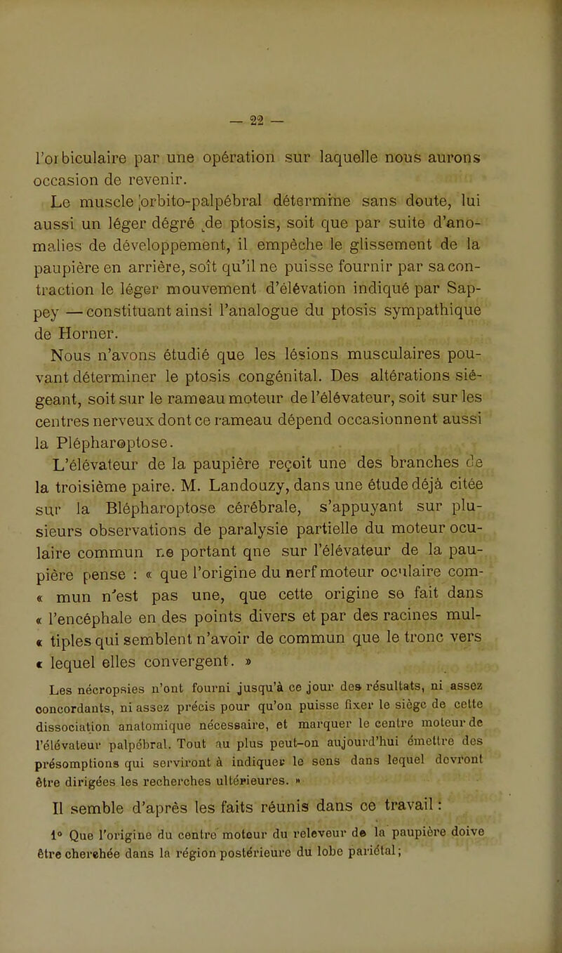 l'orbiculaire par une opération sur laquelle nous aurons occasion de revenir. Le muscle jorbito-palpébral détermine sans doute, lui aussi un léger dégré ^de ptosis, soit que par suite d'ano- malies de développement, il empêche le glissement de la paupière en arrière, soît qu'il ne puisse fournir par sa con- traction le léger mouvement d'élévation indiqué par Sap- pey — constituant ainsi l'analogue du ptosis sympathique de Horner. Nous n'avons étudié que les lésions musculaires pou- vant déterminer le ptosis congénital. Des altérations sié- geant, soit sur le rameau moteur de l'élévateur, soit sur les centres nerveux dont ce rameau dépend occasionnent aussi la Plépharoptose. L'élévateur de la paupière reçoit une des branches de la troisième paire. M. Landouzy, dans une étude déjà citée sur la Blépharoptose cérébrale, s'appuyant sur plu- sieurs observations de paralysie partielle du moteur ocu- laire commun ne portant qne sur l'élévateur de la pau- pière pense : « que l'origine du nerf moteur oculaire com- « mun n'est pas une, que cette origine se fait dans « l'encéphale en des points divers et par des racines mul- « tiples qui semblent n'avoir de commun que le tronc vers e lequel elles convergent. » Les nécropsies n'ont fourni jusqu'à ce jour des résultats, ni assez concordants, ni assez précis pour qu'on puisse fixer le siège de celte dissociation analomique nécessaire, et marquer le centre moteur de l'élévateur palpôbral. Tout au plus peut-on aujourd'hui émettre des présomptions qui serviront à indiquei; le sens dans lequel devront être dirigées les recherches ultérieures. » Il semble d'après les faits réunis dans ce travail : 1» Que l'origine du centre moteur du releveur d» la paupière doive être cherchée dans la région postérieure du lobe pariétal;