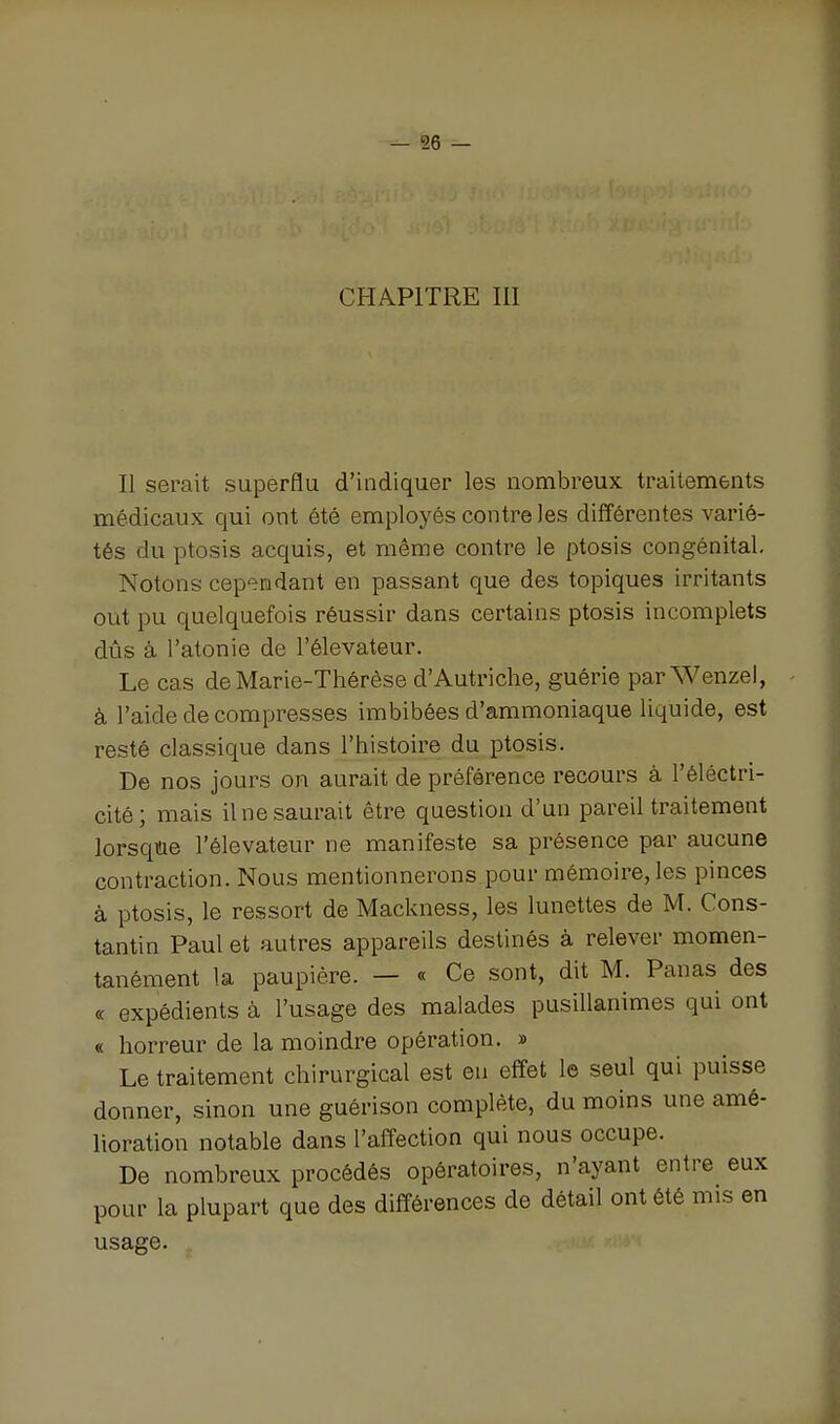 CHAPITRE III Il serait superflu d'indiquer les nombreux traitements médicaux qui ont été employés contre les différentes varié- tés du ptosis acquis, et même contre le ptosis congénital. Notons cependant en passant que des topiques irritants out pu quelquefois réussir dans certains ptosis incomplets dûs à l'atonie de l'élévateur. Le cas de Marie-Thérèse d'Autriche, guérie par Wenzel, à l'aide de compresses imbibées d'ammoniaque liquide, est resté classique dans l'histoire du ptosis. De nos jours on aurait de préférence recours à l'êléctri- cité; mais ilnesaurait être question d'un pareil traitement lorsqiae l'élévateur ne manifeste sa présence par aucune contraction. Nous mentionnerons pour mémoire, les pinces à ptosis, le ressort de Mackness, les lunettes de M. Cons- tantin Paul et autres appareils destinés à relever momen- tanément la paupière. — « Ce sont, dit M. Panas des « expédients à l'usage des malades pusillanimes qui ont « horreur de la moindre opération. » Le traitement chirurgical est eu effet le seul qui puisse donner, sinon une guérison complète, du moins une amé- lioration notable dans l'affection qui nous occupe. De nombreux procédés opératoires, n'ayant entre eux pour la plupart que des différences de détail ont été mis en usage.