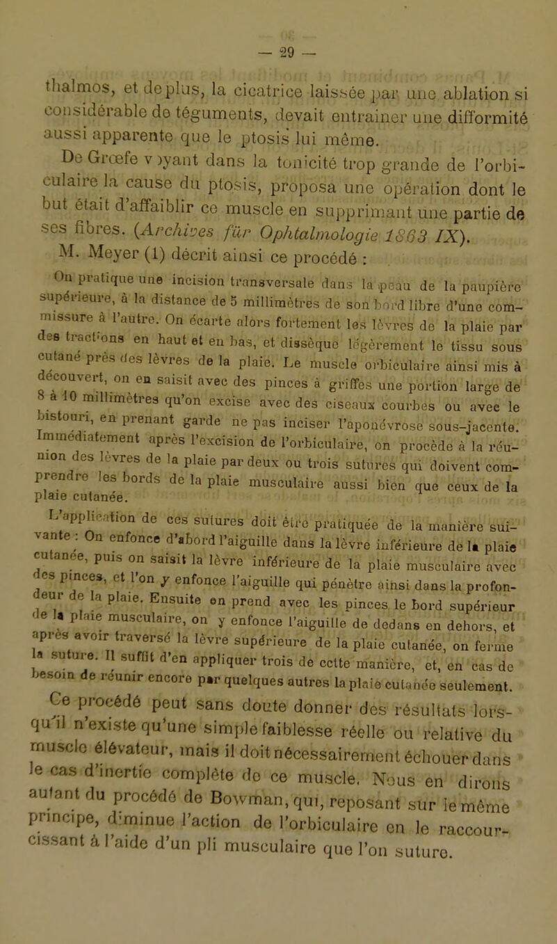 {Il-, - — 29 — thalmos, et déplus, la cicatrice laissée paM une ablation si considérable de téguments, devait entrainer uiie difformité aussi apparente que le ptosis lui même. De Grœfe v )yant dans la tonicité trop grande de l'orbi- culairela cause du ptosis, proposa une opération dont le but était d'affaiblir ce muscle en supprimant une partie de ses fibres. {Arc/ihes fur Ophtalmologie 1863 IX). M. Meyer (1) décrit ainsi ce procédé : On pratique une incision transversale dans la ,peau de la paupière supéneuro, à la distance de 5 millimètres de son hord libre d'une com- ' m.ssure à l'autre. On écarte alors fortement les lèvres de la plaie par*^ des tract.ons en haut et en bas, et dissèque lëgèreflieht le tissu sous cutané près des lèvres de la plaie. Le muscle orbiculaire âinsi mis à ■ découvert, ou en saisit avec des pinces à griffes une portion large de 8 a 10 millimètres qu'on excise avec des ciseaui- courbes ou avec le bistouri, en prenant garde ne pas inciser l'aponévrose sous-jacente:' Immédiatement après l'excision de l'orbiculairè,' on procédé à la réu- nion des lèvres de la plaie par deux ou trois suturéâ'qui doiVent corri-^ prendre les bords de la plaie musculaire aù3si bién ,iy <iétii de la plaie cutanée. '.••If.:..;-;, L'application de ces sutures ^bit ^ti^é pratiquée ='àWlâ%akîèpe sui- vante : On enfonce d'abord l'aiguille dans la lèvre inférieure de U plaie cutanée, puis on saisit la lèvre inférieure de la plaie musculaire avec des pmces, et l'on y enfonce l'aiguille qui pénètre ainsi dans la profon- deur de la plaie. Ensuite en prend avec les pinces le bord supérieur de I« plaie musculaire, on y enfonce l'aiguille de dedans en dehors, et après avoir traversé la lèvre supérieure de la plaie cutanée, on ferme a suture. Il suffit d'en appliquer trois de cette manière, et, en cas de besoin de reunir encore p.r quelques autres la plaie cutanée seulement. Ce procédé peut sans doute donner des résultats lors- quil n'existe qu'une simple faiblesse réelle ou relative du muscle élévateur, mais il doit nécessairement échouer dans Je cas d'mertie complète do ce muscle. Nous en dirons autant du procédé de Bowman.qu,, reposant sur le même pnncipe, diminue l'action de l'orbiculaire en le raccour^ cissant à l'aide d'un pli musculaire que l'on suture