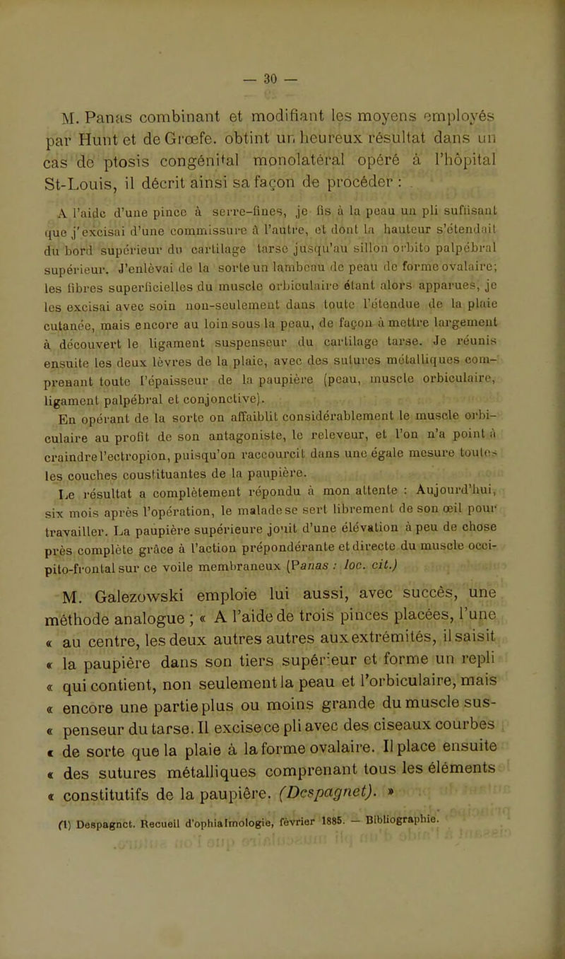 M. Panas combinant et modifiant les moyens employés par Hunt et deGi'œfe. obtint un heureux résultat dans un cas de ptosis congénital monolatéral opéré à l'hôpital St-Louis, il décrit ainsi sa façon de procéder : ^ A l'aide d'uue piuce à serrc-Iiaes, je fis à la poau uii pli suflisaul que j'excisai d'une commissure à l'autre, et dont la hauteur s'étendnil du bord supérieur du cartilage tarse jusqu'au sillon orbite palpébral supérieur. J'enlevai de la sorte un lambeau de peau do forme ovalaire; les fibres superficielles du muscle orbioulaire étant alors apparues, je les excisai avec soin non-seulement dans toute l'étendue de la plaie cutanée, mais encore au loin sous la peau, de façon à mettre largement à découvert le ligament suspenseur du cartilage tarse. Je réunis ensuite les deux lèvres de la plaie, avec des sutures métalliques com- prenant toute l'épaisseur de la paupière (peau, muscle orbiculairc, ligament palpébral et conjonctive). En opérant de la sorte on affaiblit considérablement le muscle orbi- culaire au profit de son antagoniste, le releveur, et l'on n'a point à ci'aindrel'eotropion, puisqu'on raccourcit dans une égale mesure toutes les couches constituantes de la paupière. Le résultat a complètement répondu à mon attente : Aujourd'hui, six mois après l'opération, le malade se sert librement de son œil pour travailler. La paupière supérieure jouit d'une élévation à peu de chose près complète grâce à l'action prépondérante et directe du muscle occi- pito-frontal sur ce voile membraneux [Panas : loc. cit.) M. Galezowski emploie lui aussi, avec succès, une méthode analogue ; « A l'aide de trois pinces placées, l'une « au centre, les deux autres autres aux extrémités, il saisit € la paupière dans son tiers supérieur et forme un repli « qui contient, non seulement la peau et l'orbiculaire, mais « encore une partie plus ou moins grande du muscle sus- « penseur du tarse. Il excise ce pli avec des ciseaux courbes c de sorte que la plaie à la forme ovalaire. Il place ensuite « des sutures métalliques comprenant tous les éléments c constitutifs de la paupière. (Despagnet). » (\) Despagnet. Recueil d'ophialmologie, février 1885. - Bibliographie. onp ^^'V!':'