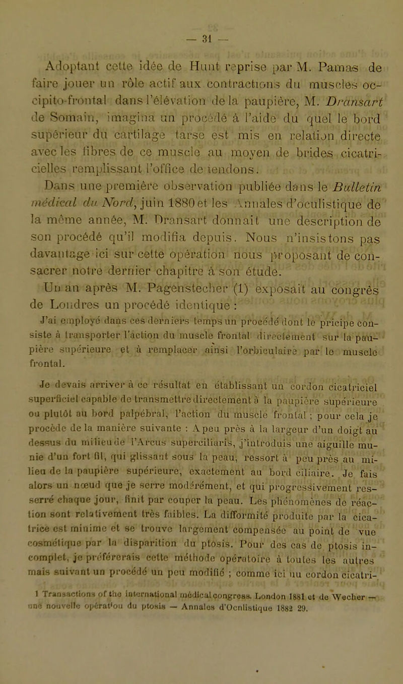 Adoptant cette idée de Haut reprise par M. Pama-s de faire jouer un rôle actif aux contractions du muscles oc- cipito-frontal dans l'élévation de la paupière, M. Dransart de Somain, imagina un procédé à l'aide' du quel le bord supérieur du cartilage tarse est mis en relation directe, avec les fibres de ce muscle au moyen de brides cicatri- cielles remplissant l'office de-tendons. Dans une première observation publiée dans le Bulletin médical c/h A^orr/, juin 1880et les .Innales d'oculistique de la môme année, M. Dransart donnait une description de son procédé qu'il modifia depuis. Nous n'insistons pas davantage-ici sur cette opération nous proposant de con- sacrer notre dernier chapitre à son étude. Un an après M. Pagehstecber (1) exposait au''congrès'' de Londres un procédé identique : J'ai employé daus ces derniei-s temps un ppocédé dont le pricipe con- siste à transporter l'action du muscle frontal directémènt sur la païi- pière supérieure et à remplacer ainsi l'orbiculaipè. par le muscle frontal. Je devais arriver à ce résultat en établissant un cordbn'cicatriciel superficiel capable de transmettre directement à la paupière supérieure ' ou plutôt au bord palpébral, l'action du musclé'frontaF; pour cela jq ' procède de la manière suivante : A peu près à la largeur d'un doigï'au^ dessus du milieu de l'Arcus superciliaris, j'introduis une aiguille mu- nie d'un fort fil, qui glissant sous la peau, ressort à peu près au mi- liea de la paupière supérieure, exactement au Ijord ciliaire. Je fais alors un nœud que je serre modérément, et qui progressivernent res- ' serré chaque jour, finit par couper la peau. Les phénomènes de réac- tion sont relativement très faibles. La difformité produite par la cica- trice est minime et se trouve largement compensée au point de vue cosmétique par la disparition du ptôsis. Pdur dos cas de ptosis in- complet, je préférerais cette méthode opératoire à toutes les autres mais suivant un procédé un peu modifié ; comme ici uu cordon cicatri- 1 Transactions of tho inKjrnational inodical congresa London 1881 et de Wecher — line nouvelle opùrat'ou du ptosis — Annales d'Ocnlistique 1882 29.