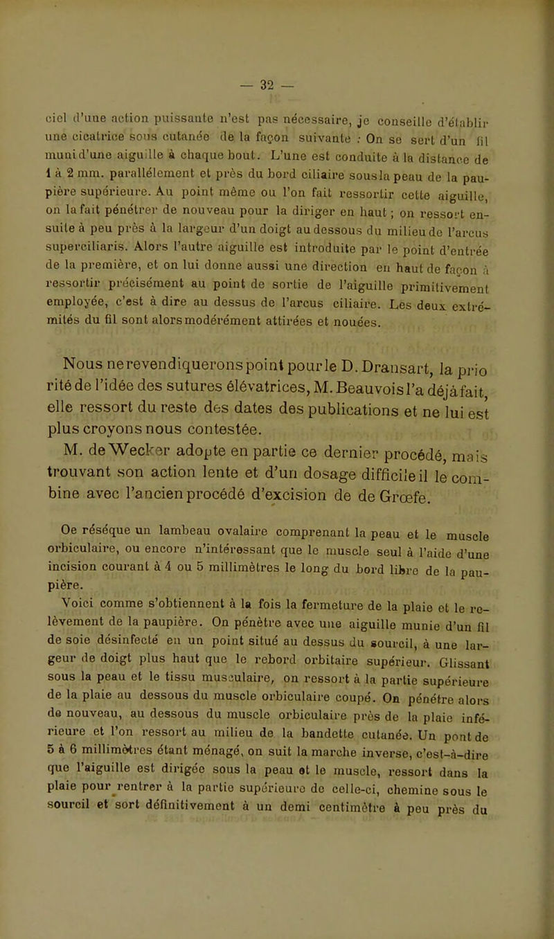 ciel d'une action puissante n'est pas nécessaire, je conseille d'élablii- une cicatrice sons cutanée de la façon suivante ; On se sert d'un fil munid'une aiguille à chaque bout. L'une est conduite à la distance de 1 à 2 mm. parallèlement et près du bord ciliaire sousla peau de la pau- pière supérieure. Au point même ou l'on fait ressortir cette aiguille, on la fait pénétrer de nouveau pour la diriger en haut ; on ressort en- suite à peu près à la largeur d'un doigt au dessous du milieu de l'arcus superciliaris. Alors l'autre aiguille est introduite par le point d'entrée de la première, et on lui donne aussi une dii-ection en haut de façon à ressortir précisément au point de sortie de l'aiguille primitivement employée, c'est à dire au dessus de l'arcus ciliaire. Les deux extré- mités du fil sont alors modérément attirées et nouées. Nous nerevendiquerons point pour le D. Dransart, la pi-io ritéde l'idée des sutures élévatrices, M. Beauvoisl'a déjàfait elle ressort du reste des dates des publications et ne lui est plus croyons nous contestée. M. deWecker adopte en partie ce dernier procédé, mais trouvant son action lente et d'un dosage difficile il le com- bine avec l'ancien procédé d'excision de deGrœfe. Oe résèque un lambeau ovalaire comprenant la peau et le muscle orbiculaire, ou encore n'intéressant que le muscle seul à l'aide d'une incision courant à 4 ou 5 millimètres le long du bord lihro de la pau- pière. Voici comme s'obtiennent à la fois la fermeture de la plaie et le re- lèvement de la paupière. On pénètre avec une aiguille munie d'un fil de soie désinfecté eu un point situé au dessus du sourcil, à une lar- geur de doigt plus haut que le rebord oi-bitaire supérieur. Glissant sous la peau et le tissu musculaire, on ressort à la partie supérieure de la plaie au dessous du muscle orbiculaire coupé. On pénétre alors de nouveau, au dessous du muscle oi-biculaire près de la plaie infé- rieure et l'on ressort au milieu de la bandette cutanée. Un pont de 5 à 6 millimètres étant ménagé, on suit la marche inverse, c'est-à-dire que l'aiguille est dirigée sous la peau ot le muscle, ressort dans la plaie pour rentrer à la partie supériouro de celle-ci, chemine sous le sourcil et sort définitivement à un demi centimètre à peu près du