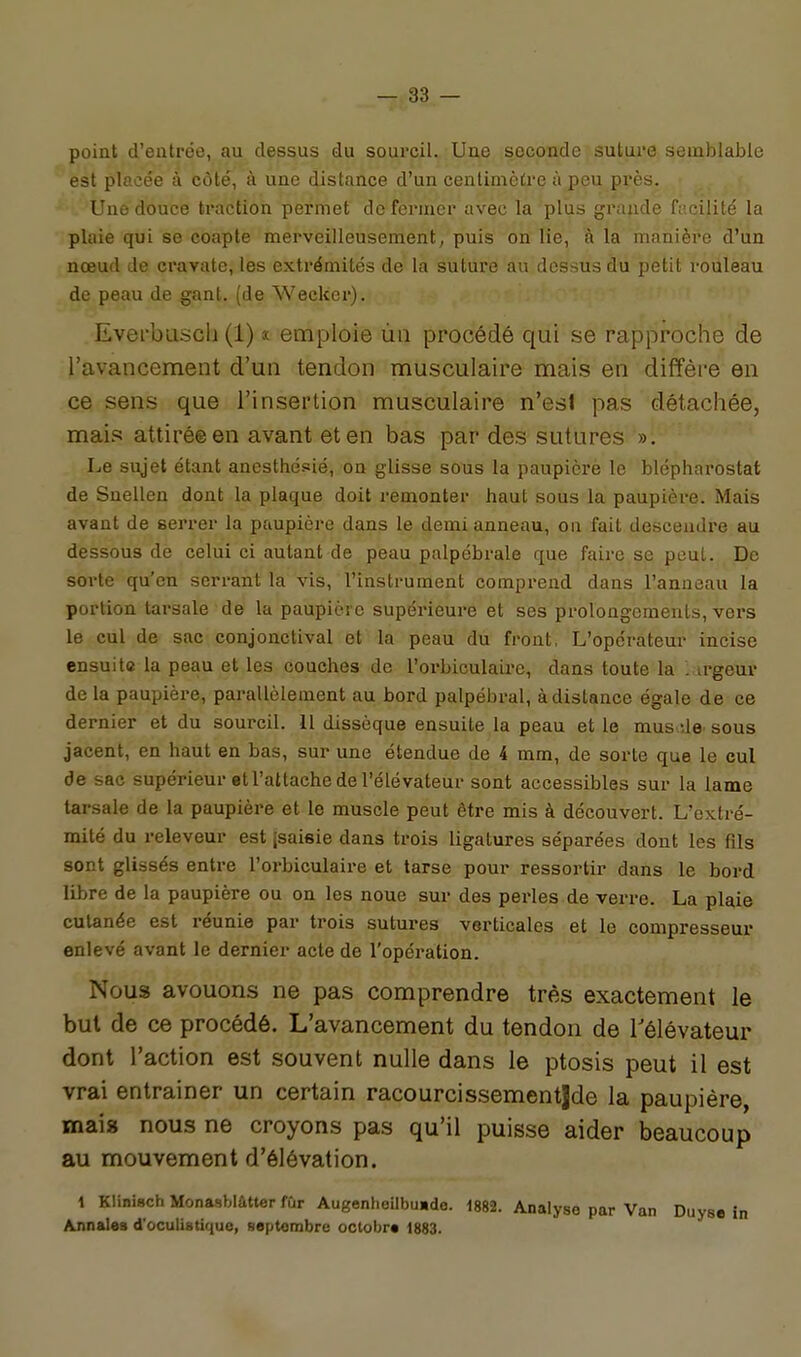 point d'entrée, au dessus du sourcil. Une seconde suture semblable est placée à côté, à une distance d'un centimètre à peu près. Une douce traction permet defenner avec la plus grande facilité la plaie qui se coapte merveilleusement/puis on lie, à la manièi*e d'un nœud de cravate, les extrémités de la suture au dessus du petit rouleau de peau de gant, (de Weckcr). Everbiiscli (1) « emploie ûii procédé qui se rapproche de l'avancement d'un tendon musculaire mais en diffère en ce sens que l'insertion musculaire n'esl pas détachée, mais attiré© en avant et en bas par des sutures Le sujet étant anesthésié, on glisse sous la paupière le blépharostat de Snellen dont la plaque doit remonter haut sous la paupière. Mais avant de serrer la paupière dans le demi anneau, on fait descendre au dessous de celui ci autant de peau palpébrale que faire se peut. De sorte qu'en serrant la vis, l'instrument comprend dans l'anneau la portion tarsale de la paupici c supérieure et ses proloagcmenls, vers le cul de sac conjonctival et la peau du front, L'opérateur incise ensuite la peau et les couches de l'orbiculaire, dans toute la . irgeur de la paupière, parallèlement au bord palpébral, à distance égale de ce dernier et du sourcil. 11 dissèque ensuite la peau et le mus île' sous jacent, en haut en bas, sur une étendue de 4 mm, de sorte que le eul de sac supérieur et l'attache de l'élévateur sont accessibles sur la lame tarsale de la paupière et le muscle peut être mis à découvert. L'extré- mité du releveur est jsaisie dans trois ligatures séparées dont les fils sont glissés entre l'orbiculaire et tarse pour ressortir dans le bord libre de la paupière ou on les noue sur des pei'les de verre. La plaie cutanée est réunie par trois sutures verticales et le compresseur enlevé avant le dernier acte de l'opération. Nous avouons ne pas comprendre très exactement le but de ce procédé. L'avancement du tendon de l'élévateur dont l'action est souvent nulle dans le ptosis peut il est vrai entraîner un certain racourcissementjde la paupière, mai» nous ne croyons pas qu'il puisse aider beaucoup au mouvement d'élévation. i Klinisch Monasbiâtter fur Augenheilbuide. 1882. Analyse par Van Duyse in Annales d'oculistique, septonibrc octobr* 1883.