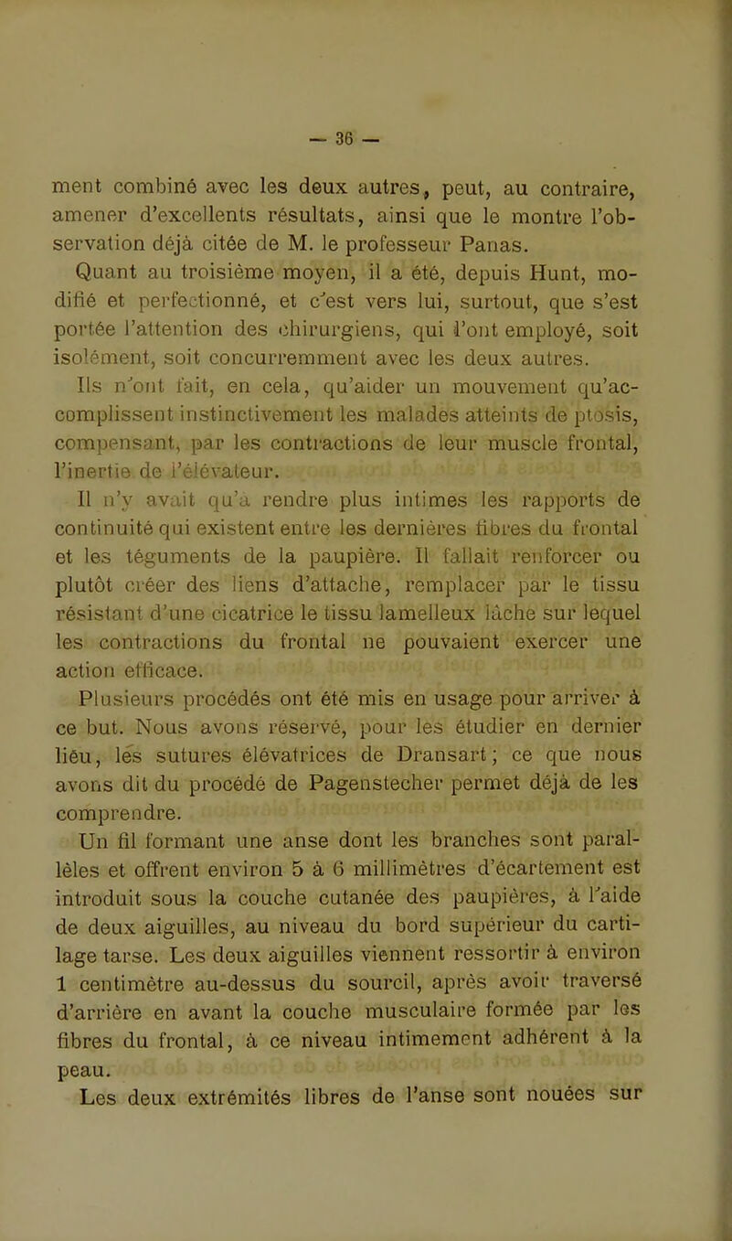 ment combiné avec les deux autres, peut, au contraire, amener d'excellents résultats, ainsi que le montre l'ob- servation déjà citée de M. le professeur Panas. Quant au troisième moyen, il a été, depuis Hunt, mo- difié et perfectionné, et c^est vers lui, surtout, que s'est portée l'attention des chirurgiens, qui l'ont employé, soit isolément, soit concurremment avec les deux autres. Ils n''ont fait, en cela, qu'aider un mouvement qu'ac- complissent instinctivement les malades atteints de ptosis, compensant, par les contractions de leur muscle frontal, l'inertie de l'élévateur. 11 n'y avait qu'a rendre plus intimes les rapports de continuité qui existent entre les dernières fibres du frontal et les téguments de la paupière. Il fallait renforcer ou plutôt créer des liens d'attache, remplacer pài' le tissu résistant d'une cicatrice le tissu lamelleux lâche sur lequel les contractions du frontal ne pouvaient exercer une action efficace. Plusieurs procédés ont été mis en usage pour arriver à ce but. Nous avons réservé, pour les étudier en dernier liôu, les sutures élévatrices de Dransart; ce que nous avons dit du procédé de Pagenstecher permet déjà de les comprendre. Un fil formant une anse dont les branches sont paral- lèles et offrent environ 5 à 6 millimètres d'écartement est introduit sous la couche cutanée des paupières, à Taide de deux aiguilles, au niveau du bord supérieur du carti- lage tarse. Les deux aiguilles viennent ressortir à environ 1 centimètre au-dessus du sourcil, après avoir traversé d'arrière en avant la couche musculaire formée par les fibres du frontal, à ce niveau intimement adhérent à la peau. Les deux extrémités libres de l'anse sont nouées sur