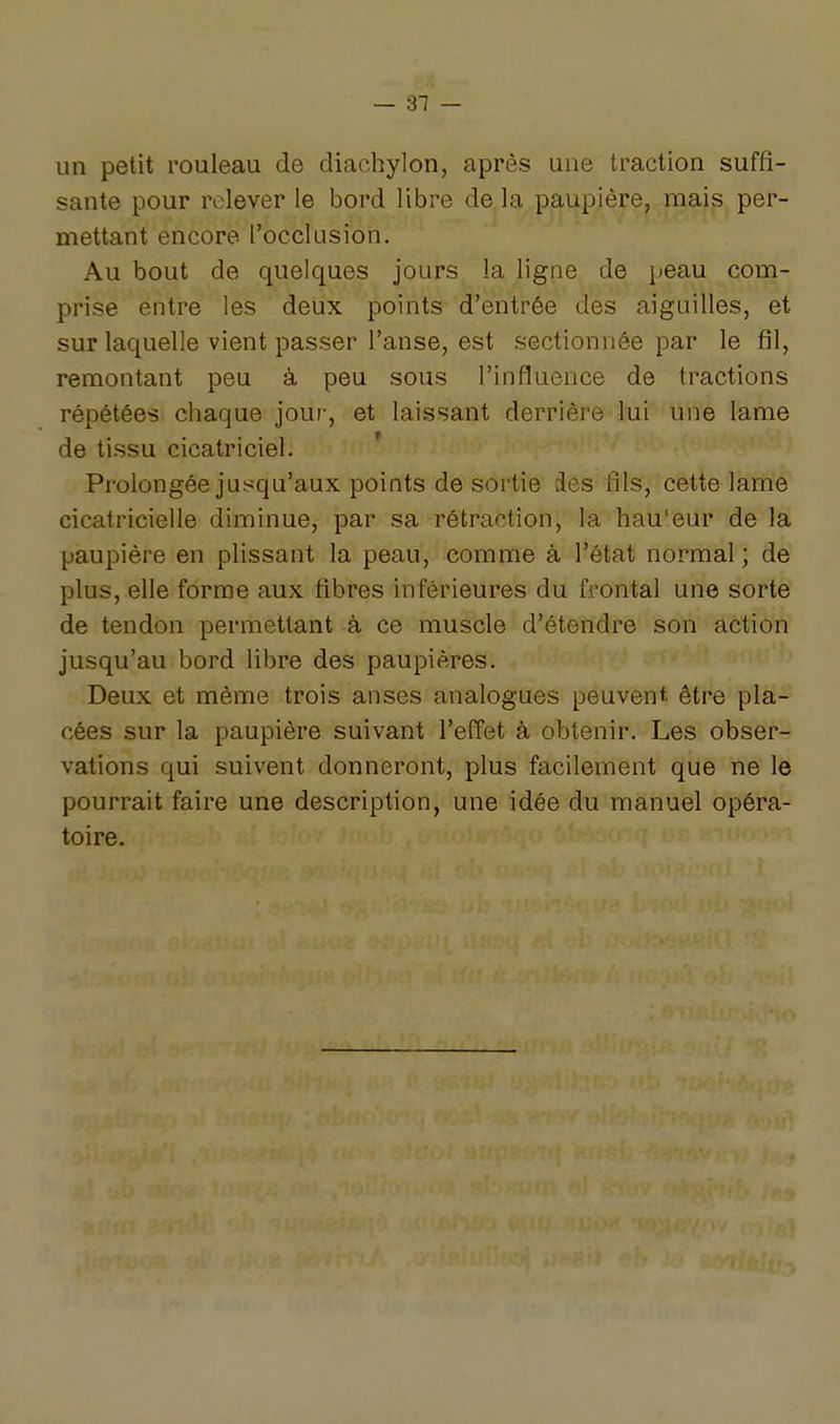 — al- un petit rouleau de diachylon, après une traction suffi- sante pour relever le bord libre de la paupière, mais per- mettant encore l'occlusion. Au bout de quelques jours la ligne de peau com- prise entre les deux points d'entrée des aiguilles, et sur laquelle vient passer l'anse, est sectionnée par le fil, remontant peu à peu sous l'influence de tractions répétées chaque jour, et laissant derrière lui une lame de tissu cicatriciel. Prolongée jusqu'aux points de sortie des fils, cette lame cicatricielle diminue, par sa rétraction, la hau'eur de la paupière en plissant la peau, comme à l'état normal ; de plus, elle forme aux fibres inférieures du frontal une sorte de tendon permettant à ce muscle d'étendre son action jusqu'au bord libre des paupières. Deux et même trois anses analogues peuvent, être pla- cées sur la paupière suivant l'effet à obtenir. Les obser- vations qui suivent donneront, plus facilement que ne le pourrait faire une description, une idée du manuel opéra- toire.