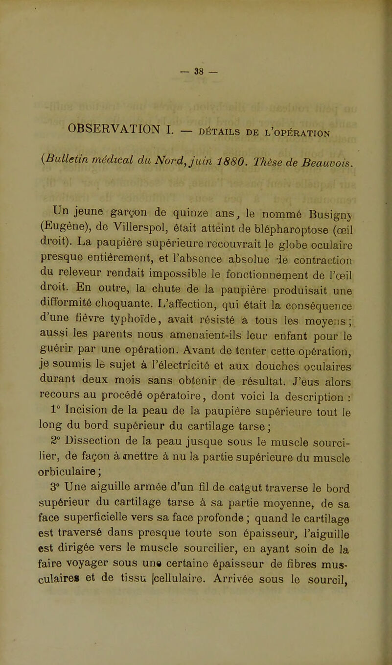 OBSERVATION I. — détails de l'opération {Bulletin médical du Nord Juin 1880. Thèse de Beauvois. Un jeune garçon de quinze ans^ le nommé Busignj (Eugène), de Villerspol, était atteint de blépharoptose (œil droit). La paupière supérieure recouvrait le globe oculaire presque entièrement, et l'absence absolue de contraction du releveur rendait impossible le fonctionnement de l'œil droit. En outre, la chute de la paupière produisait une difformité choquante. L'affection, qui était la conséquence d'une fièvre typhoïde, avait résisté a tous les moyens; aussi les parents nous amenaient-ils leur enfant pour le guérir par une opération. Avant de tenter cette opération, je soumis lô sujet à l'électricité et aux douches oculaires durant deux mois sans obtenir de résultat. J'eus alors recours au procédé opératoire, dont voici la description : 1° Incision de la peau de la paupière supérieure tout le long du bord supérieur du cartilage tarse ; 2° Dissection de la peau jusque sous le muscle sourci- ller, de façon à mettre à nu la partie supérieure du muscle orbiculaire ; 3 Une aiguille armée d'un fil de catgut traverse le bord supérieur du cartilage tarse à sa partie moyenne, de sa face superficielle vers sa face profonde ; quand le cartilage est traversé dans presque toute son épaisseur, l'aiguille est dirigée vers le muscle sourcilier, en ayant soin de la faire voyager sous una certaine épaisseur de fibres mus- culaires et de tissu [cellulaire. Arrivée sous le sourcil,