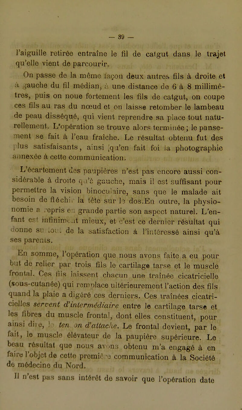 — 89 — l'aiguille retirée entraîne le fil de catgut dans le trajet qu'elle vient de parcourir. On passe de la même façon deux autres fils à droite et à gauche du fil médian, à une distance de 6 à 8 millimè- tres, puis on noue fortement les fils de catgut, on coupe ces fils au ras du nœud et on laisse retomber le lambeau de peau disséqué, qui vient reprendre sa place tout natu- rellement. L'opération se trouve alors terminée; le panse- ment se fait à l'eau fraîche. Le résultat obtenu fut des plus satisfaisants, ainsi iqji'en fait foi la photographie annexée à cette communication. L'écartement des paupières n'est pas encore aussi con- sidérable à droite qa's gauche, mais il ost suffisant pour permettre la vision binoculaire, sans que le malade ait besoin de fléchi. la tête sur h dos.En outre, la physio- nomie a /épris e:: grande partie son aspect naturel. L'en- fant est infinimoat mieux, et c'est ce dernier résultat qui donne su :or: de la satisfaction à l'intéressé ainsi qu'à ses parents. En somme, l'opération que nous avons faite a eu pour but de relier par trois fils le cartilage tarse et le muscle frontal. Ces fils laissent chacun une traînée cicatricielle (sous-cutanée) qui romnlace ultérieurement l'action des fils quand la plaie a digéré ces derniers. Ces traînées cicatri- cielles servent dHnlermédiaire entre le cartilage tarse et les fibres du muscle frontal, dont elles constituent, pour ainsi diie, ! ten on d'attaché. Le frontal devient, par le fait, le muscle élévateur de la paupière supérieure. Le beau résultat que nous avons obtenu m'a engagé à en faire l'objet de cette premiô -o communication à la Société de médecine du Nord. Il n'est pas sans intérêt de savoir que l'opération date