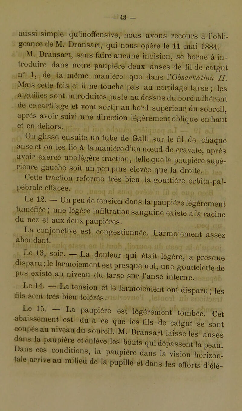 aussi simple qu'inoffensive, nous avons recours à l'obli- geance de M. Dransart, qui nous opère le 11 mai 1884. M. Dransart, sans faire aucune incision, se borne à in- troduire dans notre paupière deux anses de fil de catgut n 1, de la même manière que dans l'Observation IL Mais cette fois ci il ne touche pas au cartilage tarse ; les aiguilles sont introduites juste au dessus du bord adhérent de ce cartilage et vont sortir au bord supérieur du sourcil, après avoir suivi une direction légèrement oblique en haut et en dehors. On glisse ensuite un tube de Galli sur le fil de chaque anse et on les lie à la manière d'un nœud de cravate, après avoir exercé unelégère traction, telle que la paupière supé- rieure gauche soit un peu plus élevée que la droite. Cette traction reforme très bien la gouttière orbito-pai- pébrale effacée. Le 12. — Un peu de tension dans la paupière légèrement tuméfiée; une légère infiltration sanguine existe à la racine du nez et aux deux paupières. La conjonctive est congestionnée. Larmoiement assez abondant. Le 13, soir. — La douleur qui était légère, a presque disparu; le larmoiement est presque nul, une gouttelette de pus existe au niveau du tarse sur l'anse interne. Le 14. — La tension et le larmoiement ont disparu • les fils sont très bien tolérés. ' Le 15. — La paupière est légèrement tombée Cet aba,s.sement est du à ce que les fils de catgut se sont coupés au niveau du sourcil. M. Dransart laisse les anses dans la paupière et enlève les bouts qui dépassent la peau Dans ces conditions, la paupière dans la vision horizon- tale arrive au milieu de la pupille et dans les efforts d'élô-