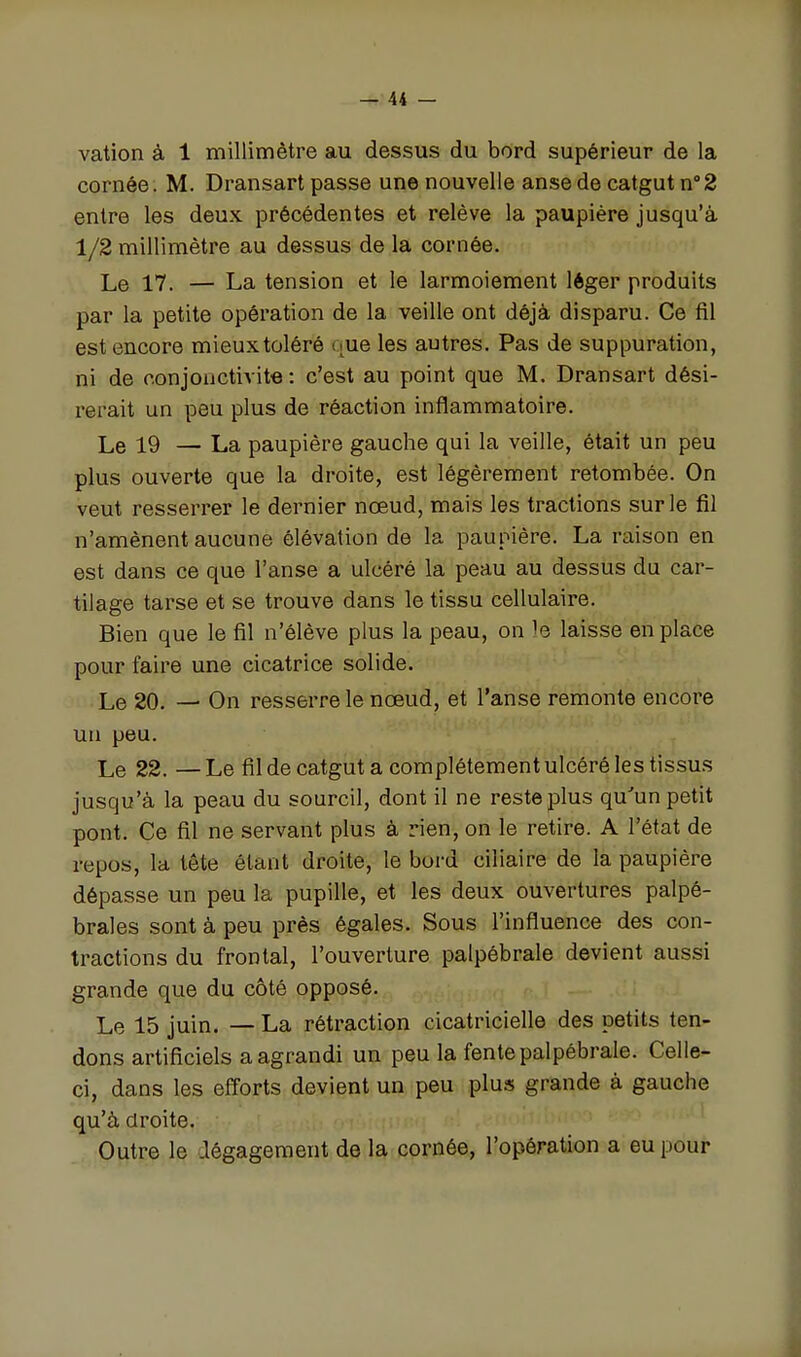 vation à 1 millimètre au dessus du bord supérieur de la cornée. M. Dransart passe une nouvelle anse de catgut n'Z entre les deux précédentes et relève la paupière jusqu'à 1/2 millimètre au dessus de la cornée. Le 17. — La tension et le larmoiement léger produits par la petite opération de la veille ont déjà disparu. Ce fil est encore mieux toléré que les autres. Pas de suppuration, ni de conjonctivite : c'est au point que M. Dransart dési- rerait un peu plus de réaction inflammatoire. Le 19 — La paupière gauche qui la veille, était un peu plus ouverte que la droite, est légèrement retombée. On veut resserrer le dernier nœud, mais les tractions sur le fil n'amènent aucune élévation de la paupière. La raison en est dans ce que l'anse a ulcéré la peau au dessus du car- tilage tarse et se trouve dans le tissu cellulaire. Bien que le fil n'élève plus la peau, on le laisse en place pour faire une cicatrice solide. Le 20. — On resserre le nœud, et l'anse remonte encore un peu. Le 22. —Le fil de catgut a complètement ulcéré les tissus jusqu'à la peau du sourcil, dont il ne reste plus qu'un petit pont. Ce fil ne servant plus à rien, on le retire. A l'état de repos, la tête étant droite, le bord ciliaire de la paupière dépasse un peu la pupille, et les deux ouvertures palpé- braies sont à peu près égales. Sous l'influence des con- tractions du frontal, l'ouverture palpébrale devient aussi grande que du côté opposé. Le 15 juin. — La rétraction cicatricielle des petits ten- dons artificiels a agrandi un peu la fente palpébrale. Celle- ci, dans les efforts devient un peu plus grande à gauche qu'à droite. Outre le Jégagement de la cornée, l'opération a eu pour