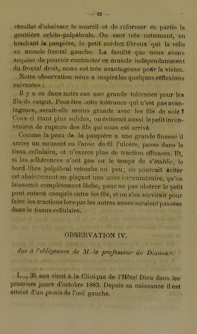 résultat d'cT,baisser le sourcil et de reformer en partie la gouttière orbito-palpôbrale. On sent très nettement, en touchant la paupière, le petit cordon fibreux qui la relie au muscle frontal gauche. La faculté que nous avons acquise de pouvoir contracter ce muscle indépendamment du frontal droit, nous est très avantageuse poùr la vision. Notre observation nous a inspiré les quelques réflexions suivantes : Il y a eu dans notre cas une grande tolérance pour les fils de catgut. Peut-être cette tolérance qui n'est pas avan- tageuse, serait-elle moins grande avec les fils de soie ? Ceux-ci étant plus solides, ou éviterait aussi le petit incon- vénient de rupture des fils qui nous est arrivé. Comme la peau de la paupière a une grande finesse il arrive un moment ou l'anse de fil l'ulcère, passe dans le tissu cellulaire^ et n'exerce plus de traction efficaces. Et, si les adhérences n'ont pas eu le temps de s'établir, le bord libre palpébral retombe un peu; on pourrait éviter cet abaissement en plaçant une anse surnuméraire, qu'on laisserait complètement lâche, pour ne pas ulcérer le petit pont cutané compris entre les fils, et on s'en servirait pour faire les tractions lorsque les autres anses seraient passées dans le tissus cellulaire. OBSERVATION IV. due à robligeance de M. le professeur de Dianowv. « L.., 35 ans vient à la Clinique de l'Hôtel Dieu dans les premiers jours d'octobre 1883. Depuis sa naissance il est atteint d'un ptosisde l'œil gauche.