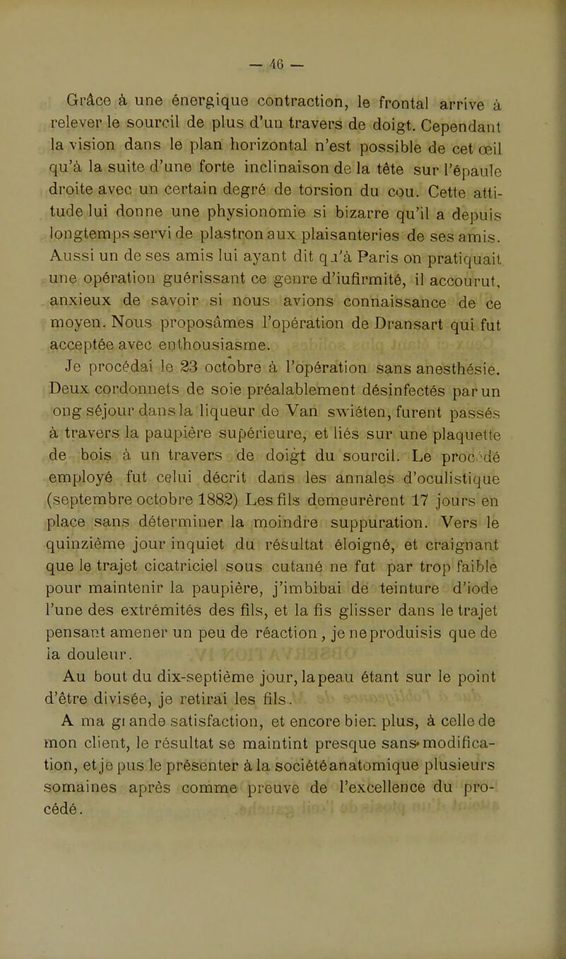 Grâce à une énergique contraction, le frontal arrive à relever le sourcil de plus d'un travers de doigt. Cependant la vision dans le plan horizontal n'est possible de cet œil qu'à la suite d'une forte inclinaison de la tête sur l'épaule droite avec un certain degré de torsion du cou. Cette atti- tude lui donne une physionomie si bizarre qu'il a depuis longtemp.s servi de plastron aux plaisanteries de ses amis. Aussi un de ses amis lui ayant dit q.i'à Paris on pratiquait une opération guérissant ce genre d'iufirmité, il accourut, anxieux de savoir si nous avions connaissance de ce moyen. Nous proposâmes l'opération de Dransart qui fut acceptée avec enthousiasme. Je procédai le 23 octobre à l'opération sans anesthésie. ,Deux cordonnets de soie préalablement désinfectés par un ong séjour dans la liqueur de Van swiôten, furent passés à travers la paupière supérieure, et liés sur une plaquette de bois à un travers de doigt du sourcil. Le procdé employé fut celui décrit dans les annales d'oculistique (septembre octobre 1882) Les fils demeurèrent 17 jours en place sans déterminer la moindre suppuration. Vers le quinzième jour inquiet du résultat éloigné, et craignant que le trajet cicatriciel sous cutané ne fut par trop faible pour maintenir la paupière, j'imbibai de teinture d'iode l'une des extrémités des fils, et la fis glisser dans le trajet pensant amener un peu de réaction, je ne produisis que de ia douleur. Au bout du dix-septième jour, la peau étant sur le point d'être divisée, je retirai les fils. A ma g! ande satisfaction, et encore bien plus, à celle de mon client, le résultat se maintint presque sans-modifica- tion, et je pus le présenter à la sociétéanatomique plusieurs semaines après comme preuve de l'excellence du pro- cédé.