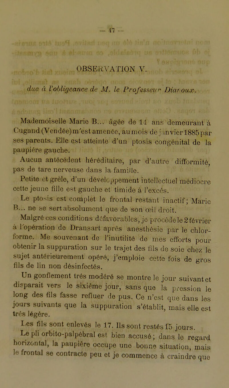 OBSERA^ATION V. due à Vobligeance de M. le Professeur Diaroux. Mademoiselle Marie B... âgée de 14 ans demeurant à Cugand(Vendée)m'est amenée, aumois de j mvierl885par ses parents. Elle est atteinte d'un ptosis congénital de la paupière gauche. Aucun antécédent héréditaire, par d'autre difformité, pas de tare nerveuse dans la famille. Petite et grêle, d'un développement intellectuel médiocre cette jeune fille est gauche et timide à l'excès. Le ptosis est complet le frontal restant inactif; Marie B... ne se sert absolument que de son œil droit. Malgré ces conditions défavorables, je procède le 2 février à ^opération de Dransart après anesthésie par le chlor- forme. Me souvenant de l'inutilité de mes efforts pour obtenir la suppuration sur le trajet des fils de soie chez le sujet antérieurement opéré, j'emploie cette fois de gros fils de lin non désinfectés. Un gonflement très modéré se montre le jour suivant et disparait vers le sixième jour, sans que la pression le long des fils fasse refluer de pus. Ce n'est que dans les jours suivants que la suppuration s'établit, mais elle est très légère. Les fils sont enlevés le 17. Ils sont restés 15 jours. Le pli orbito-palpébral e.st bien accusé; dans le regard horizontal, la paupière occupe une bonne situation, mais le frontal se contracte peu et je commence à craindre que
