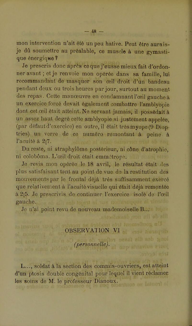 mon intervention n'ait été un peu hative. Peut être aurais- je dû soumettre au préalable, ce muscle à une gymasti- que énergiqwe ? Je prescris donc après ce que j'eusse mieux fait d'ordon- ner avant ; et je renvoie mon opérée dans sa famille, lui recommandant de masquer son œil droit d'un bandeau pendant deux ou trois heures par jour, surtout au moment des repas. Cette manœuvre en condamnant l'œil gauche à un exercice forcé devait également combattre l'amblyopie dont cet œil était atteint. Ne servant jamais, il possédait à un assez haut degré cette amblyopie si justement appelée, (par défaut d'exercice) en outre, il était très myope (9 Diop- tries) un verre de ce numéro remontant à peine à l'acuité à 2[7. Du reste^ ni straphylôme postérieur, ni cône d'atrophie, ni colobôma. L'œil droit était emmétrof . Je revis mon opérée le 18 avril, le résultat était des plus satisfaisant tant au point de vue d3 la restitution des mouvements par le frontal déjà très suffisamment exercé que relativement à l'acuité visuelle qui était déjà remontée à 2[5. Je prescrivis de continuer l'exercice isolé de l'œil gauche. Je n'ai point revu de nouveau mademoiselle B... OBSERVATION VI (personnelle). L..., soldat à la section des commis-ouvriers, est atteint d'un ptosis double congénital pour lequel il vient réclamer, les soins de M. le professeur Dianoux.