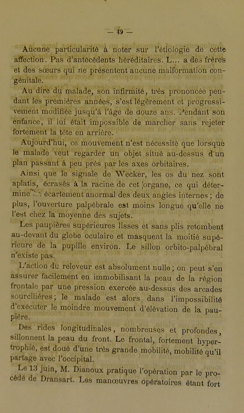 Aucune particularité à noter sur l'étiologie de cette affection. Pas d'antécédents héréditaires. L... a des frères et des sœurs qui ne présentent aucune malformation con- génitale. Au dire du malade, son infirmité, très prononcée pen- dant les premières années, s'est légèrement et progressi- vement modifiée jusqu'à l'âge de douze ans. l^endant son enfance, il lui était impossible de marcher sans rejeter fortement la tète en arrière. Aujourd'hui, ce mouvement n'est nécessité que lorsque le malade veut regarder un objet situé au-dessus d'un plan passant à peu près par les axes orbitai)-es. Ainsi que le signale de Wecker, les os du nez sont aplatis, écrasés à la racine de cet [organe, ce qui déter- mine écartement anormal des deux angles internes ; de plus, l'ouverture palpébrale est moins longue qu'elle ne l'est chez la moyenne des sujets. Les paupières supérieures lisses et sans plis retombent au-devant du globe oculaire et masquent la moitié supé- rieure de la pupille environ. Le sillon orbito-palpébral n'existe pas, L'action du releveur est absolument nulle; on peut s'en assurer facilement en immobihsant la peau de la région frontale par une pression exercée au-dessus des arcades sourcilières; le malade est alors dans l'impossibilité d'exécuter le moindre mouvement d'élévation de la pau- pière. Des rides longitudinales, nombreuses et profondes, sillonnent la peau du front. Le frontal, fortement hyper- trophié, est doué d'une très grande mobilité, mobilité qu'il partage avec l'occipital. Le 13 juin, M. Dianoux pratique l'opération par le pro- cédé de Dransart. Les manœuvres opératoires étant fort