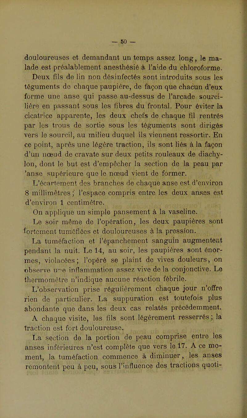 douloureuses et demandant un temps assez long, le ma- lade est préalablement anesthésié à. l'aide du chloroforme. Deux fils de lin non désinfectés sont introduits sous les téguments de chaque paupière, de façon que chacun d'eux forme une anse qui passe au-dessus de l'arcade sourci- liêre en passant sous les fibres du frontal. Pour éviter la cicatrice apparente, les deux chefs de chaque fil rentrés par les trous de sortie sous les téguments sont dirigés vers le sourcil, au milieu duquel ils viennent ressortir. En ce point, après une légère traction, ils sont liés à la façon d'un nœud de cravate sur deux petits rouleaux de diachy- lon, dont le but est d'empêcher la section de la peau par 'anse supérieure que le nœud vient de former. L'écartem.ent des branches de chaque anse est d'environ 8 millimètres ; l'espace compris entre les deux auFies est d'environ 1 centimètre. On applique un simple pansement à la vaseline. Le soir même de l'opération, les deux paupières sont fortement tuméfiées et douloureuses à la pression. La tuméfaction et l'épanchement sanguin augmentent pendant la nuit. Le 14, au soir, les paupières sont énor- mes, violacées; l'opéré se plaint de vives douleurs, on ©bserve uvpi infîam.mation assez vive de la conjonctive. Le thermomètre n'indique aucune réaction fébrile. L'observation prise régulièrement chaque jour n'offre rien de particulier. La suppuration est toutefois plus abondante que dans les deux cas relatés précédemment. A chaque visite, les fils sont légèrement resserrés ; la traction est fort douloureuse. La section de la portion de peau comprise entre les anses inférieures n'est complète que vers le 17. A ce mo- ment, la tuméfaction commence à diminuer, les anses remontent peu à peu, sous l'influence des tractions quoti-