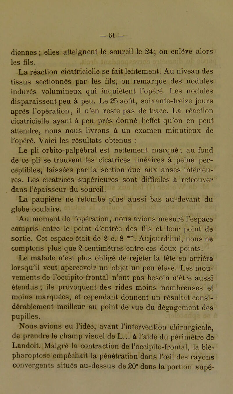 diennes; elles atteignent le sourcil le 24; on enlève alors les fils. La réaction cicatricielle se fait lentement. Au niveau des tissus sectionnés par les fils, on remarque des nodules indurés volumineux qui inquiètent l'opéré. Les nodules disparaissent peu à peu. Le 25 août, soixante-treize jours après l'opération, il n'en reste pas de trace. La réaction cicatricielle ayant à peu près donné l'effet qu'on en peut attendre, nous nous livrons à un examen minutieux de l'opéré. Voici les résultats obtenus : Le pli orbito-palpébral est nettement marqué ; au fond de ce pli se trouvent les cicatrices linéaires à peine per- ceptibles, laissées par la section due aux anses inférieu- res. Les cicatrices supérieures sont difficiles à retrouver dans l'épaisseur du sourcil. La paupière ne retombe plus aussi bas au-devant du globe oculaire. Au moment de l'opération, nous avions mesuré l'espace compris entre le point d'entrée des fils et leur point de sortie. Cet espace était de 2 c. 8 Aujourd'hui, nous ne comptons plus que 2 centimètres entre ces deux points. Le malade n'est plus obligé de rejeter la tête en arrière lorsqu'il veut apercevoir un objet un peu élevé. Les mou- vements de l'occipito-frontal n'ont pas besoin a'être aussi étendus ; ils provoquent des rides moins nombreuses et moins marquées, et cependant donnent un résultat consi- dérablement meilleur au point de vue du dégagement des pupilles. Nous avions eu l'idée, avant l'intervention chirurgicale, de prendre le champ visuel de L... à l'aide du périmètre de Landolt. Malgré la contraction de l'occipito-frontal, la blé- pharoptose empêchait la pénétration dans l'œil des rayons convergents situés au-dessus de 20° dans la portion supô-