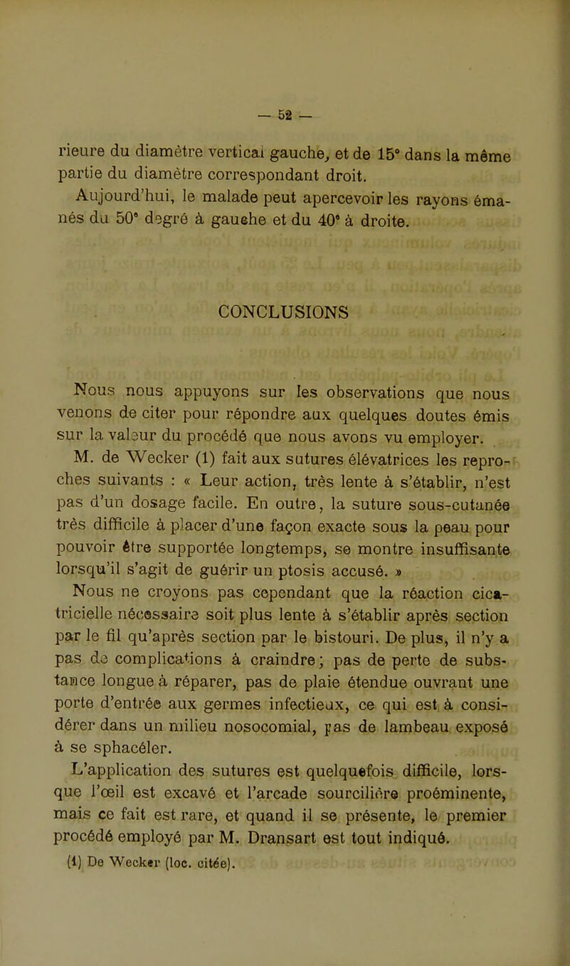 rieure du diamètre vertical gauche^ et de 15» dans la même partie du diamètre correspondant droit. Aujourd'hui, le malade peut apercevoir les rayons éma- nés du 50 dsgré à gauehe et du 40 à droite. CONCLUSIONS Nous nous appuyons sur les observations que nous venons de citer pour répondre aux quelques doutes émis sur la vabur du procédé que nous avons vu employer. M. de Wecker (1) fait aux sutures élévatrices les repro^^f^ ches suivants : « Leur action, très lente à s'établir, n'est pas d'un dosage facile. En outre, la suture sous-cutanée très difficile à placer d'une façon exacte sous la peau pour pouvoir être supportée longtemps, se montre insuffisante lorsqu'il s'agit de guérir un ptosis accusé. » Nous ne croyons pas cependant que la réaction cica- tricielle nécessaire soit plus lente à s'établir après section par le fil qu'après section par le bistouri. De plus, il n'y a pas de complications à craindre; pas de perte de subs- tance longue à réparer, pas de plaie étendue ouvrant une porte d'entrée aux germes infectieux, ce qui est à consi- dérer dans un milieu nosocomial, pas de lambeau exposé à se sphacéler. L'application des sutures est quelquefois difficile, lors- que l'œil est excavé et l'arcade sourciliore proéminente, mais ce fait est rare, et quand il se présente, le premier procédé employé par M. Dransart est tout indiqué. (1) Do Wecker (loc. citée).