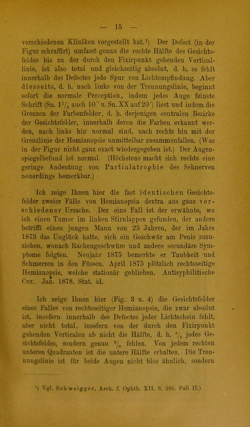 verschiedenen Kliniken vorgestellt hat.^) Der Defect (Inder Figur schraffirt) umfasst genau die rechte Hälfte des Gesichts- feldes ))is zu der durch den Fixirpunkt gehenden Vertical- linie, ist also total und gleichzeitig absolut, d. h. es fehlt innerhalb des Defectes jede Spur von Lichtempfindung. Aber diesseits, d. h. nach links von der Trennungslinie, beginnt sofort die normale Perception, indem jedes Auge feinste Schrift (Sn. IV2 auch 10u.Sn.XXauf20') liest und indem die Grenzen der Farbenfelder, d. h. derjenigen centralen Bezirke der Gesichtsfelder, innerhalb deren die Farben erkannt wer- den, nach links hin normal sind, nach rechts hin mit der Grenzlinie der Hemianopsie unmittelbar zusammenfallen. (Was in der Figur nicht ganz exact wiedergegeben ist.) Der Augen- spiegelbefund ist normal. (Höchstens macht sich rechts eine geringe Andeutung von Partialatrophie des Sehnerven neuerdings bemerkbar.) Ich zeige Ihnen hier die fast identischen Gesichts- felder zweier Fälle von Hemianopsia dextra aus ganz ver- schiedener Ursache. Der eine Fall ist der erwähnte, wo ich einen Tumor im linken Stirnlappen gefunden, der andere betrifft einen jungen Mann von 25 Jahren, der im Jahre 1873 das Unglück hatte, sich ein Geschwür am Penis zuzu- ziehen, wonach Rachengeschwüre und andere secundäre Sym- ptome folgten. Neujahr 1875 bemerkte er Taubheit und Schmerzen in den Füssen, April 1875 plötzlich rechtsseitige Hemianopsie, welche stationär geblieben. Antisyphilitische Cur. Jan. 1878. Stat. id. Ich zeige Ihnen hier (Fig. 3 u. 4) die Gesichtsfelder eines Falles von rechtsseitiger Hemianopsie, die zwar absolut ist, insofern innerhalb des Defectes jeder Lichtschein fehlt, aber nicht total, insofern von der durch den Fixirpunkt gehenden Verticalen ab nicht die Hälfte, d. h. '/s i^^^^ ■iichtsfeldes, sondern genau ^/g fehlen. Von jedem rechten unteren Quadranten ist die untere Hälfte erhalten. Die Tren- nuiij^slinif! i-t für hr-iflo Avqon niclit blos ähnlich, sondern ') Vgl. Schweigger, Arch. f. Ophth. XTI. 3. 285. Kall II.)