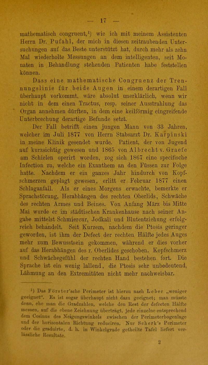 mathematisch congruent,^) wie ich mit meinem Assistenten Herrn Dr. Pufahl, der mich in diesen zeitraubenden Unter- suchungen auf das Beste unterstützt hat, durch mehr als zehn Mal wiederholte Messungen an dem intelligenten, seit Mo- naten in Behandlung stehenden Patienten habe feststellen können. Dass eine mathematische Congruenz der Tren- nungslinie für beide Angen in einem derartigen Fall überhaupt vorkommt, wäre absolut unerklärlich, wenn wir nicht in dem einen Tractus, resp. seiner Ausstrahlung das Organ annehmen dürften, in dem eine keilförmig eingreifende Unterbrechung derartige Befunde setzt. Der Fall betrifft einen jungen Mann von 33 Jahren, welcher im Juli 1877 von Herrn Stabsarzt Dr. Kafpinski in meine Klinik gesendet wurde. Patient, der von Jugend auf kurzsichtig gewesen und 1865 von Albrecht v. Graefe am Schielen operirt worden, zog sich 1867 eine specifische Infection zu, welche ein Exanthem an den Füssen zur Folge hatte. Nachdem er ein ganzes Jahr hindurch von Kopf- schmerzen geplagt gewesen, erlitt er Februar 1877 einen Schlaganfall. Als er eines Morgens erwachte, bemerkte er Sprachstörung, Herabhängen des rechten Oberlids, Schwäche des rechten Armes und Beines. Von Anfang März bis Mitte Mai wurde er im städtischen Krankenhause nach seiner An- gabe mittelst Schmiercur, Jodkali und Blutentziehung erfolg- reich behandelt. Seit Kurzem, nachdem die Ptosis geringer geworden, ist ihm der Defect der rechten Hälfte jedes Auges mehr zum Bewusstsein gekommen, während er dies vorher auf das Herabhängen des r. Oberlides geschoben. Kopfschmerz und Schwächegefühl der rechten Hand bestehen fort. Die Sprache ist ein wenig lallend, die Ptosis sehr unbedeutend, Lähmung an den Extremitäten nicht mehr nachweisbar. ') Das Förster'sche Perimeter ist hierzu nach Leber „weniger j<eeignet. Ea ist sogar überhaupt nicht dazu geeignet; man müsste denn, ehe man die (iradzahlen, welche den Rest der defeetcn Hälfte messen, auf die ebene Zeichnung überträgt, jede einzelne entsprechend dem Cosinus des Neigungswinkels zwischen der Perimcterbogcnlago und der horizontalen Richtung reduciren. Nur Schork's Perimeter oder die graduirte, d. h. in Winkclgrade gcthcilte Tafel liefert vcr- lässüche Resultate. 'i