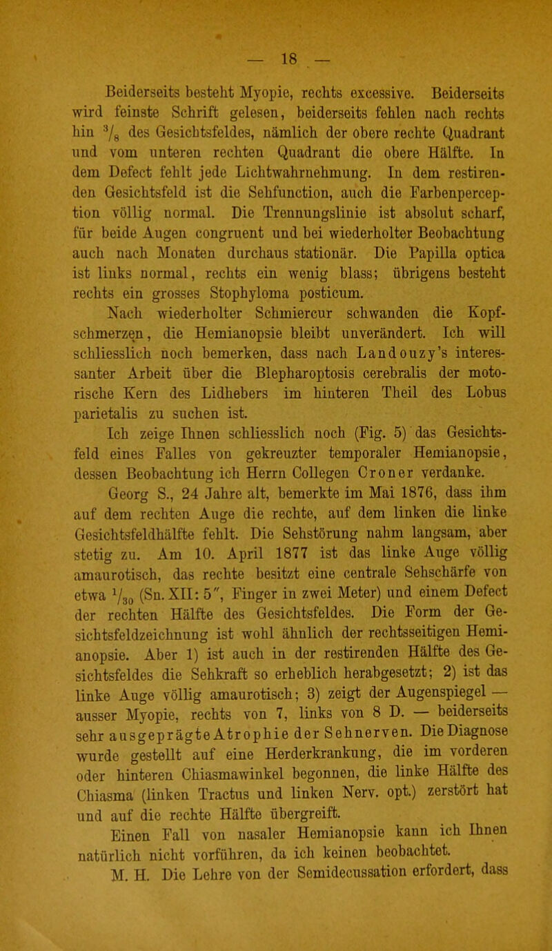 Beiderseits besteht Myopie, rechts excessive. Beiderseits wird feinste Schrift gelesen, beiderseits fehlen nach rechts hin ^/g des Gesichtsfeldes, nämlich der obere rechte Quadrant und vom unteren rechten Quadrant die obere Hälfte. In dem Defect fehlt jede Lichtwahrnehmung. In dem restiren- den Gesichtsfeld ist die Sehfunction, auch die Parbenpercep- tion völlig normal. Die Trennungslinie ist absolut scharf, für beide Augen congruent und hei wiederholter Beobachtung auch nach Monaten durchaus stationär. Die Papilla optica ist links normal, rechts ein wenig blass; übrigens besteht rechts ein grosses Stophyloma posticum. Nach wiederholter Schmiercur schwanden die Kopf- schmerzen, die Hemianopsie bleibt unverändert. Ich v^^ill schliesslich noch bemerken, dass nach Landouzy's interes- santer Arbeit über die Blepharoptosis cerebralis der moto- rische Kern des Lidhebers im hinteren Theil des Lobus parietalis zu suchen ist. Ich zeige Ihnen schliesslich noch (Fig. 5) das Gesichts- feld eines Falles von gekreuzter temporaler Hemianopsie, dessen Beobachtung ich Herrn Collegen Croner verdanke. Georg S., 24 Jahre alt, bemerkte im Mai 1876, dass ihm auf dem rechten Auge die rechte, auf dem linken die linke Gesichtsfeldhälfte fehlt. Die Sehstörung nahm langsam, aber stetig zu. Am 10. April 1877 ist das linke Auge völlig amaurotisch, das rechte besitzt eine centrale Sehschärfe von etwa (Sn.XII: 5, Finger in zwei Meter) und einem Defect der rechten Hälfte des Gesichtsfeldes. Die Form der Ge- sichtsfeldzeichnung ist wohl ähnlich der rechtsseitigen Hemi- anopsie. Aber 1) ist auch in der restirenden Hälfte des Ge- sichtsfeldes die Sehkraft so erheblich herabgesetzt; 2) ist das linke Auge völlig amaurotisch; 3) zeigt der Augenspiegel— ausser Myopie, rechts von 7, links von 8 D. — beiderseits sehr ausgeprägteAtrophie der Sehnerven. Die Diagnose wurde gestellt auf eine Herderkrankung, die im vorderen oder hinteren Chiasmawinkel begonnen, die linke Hälfte des Chiasma (linken Tractus und linken Nerv, opt.) zerstört hat und auf die rechte Hälfte übergreift. Einen Fall von nasaler Hemianopsie kann ich Ihnen natürlich nicht vorführen, da ich keinen beobachtet. M. H. Die Lehre von der Semidecussation erfordert, dass