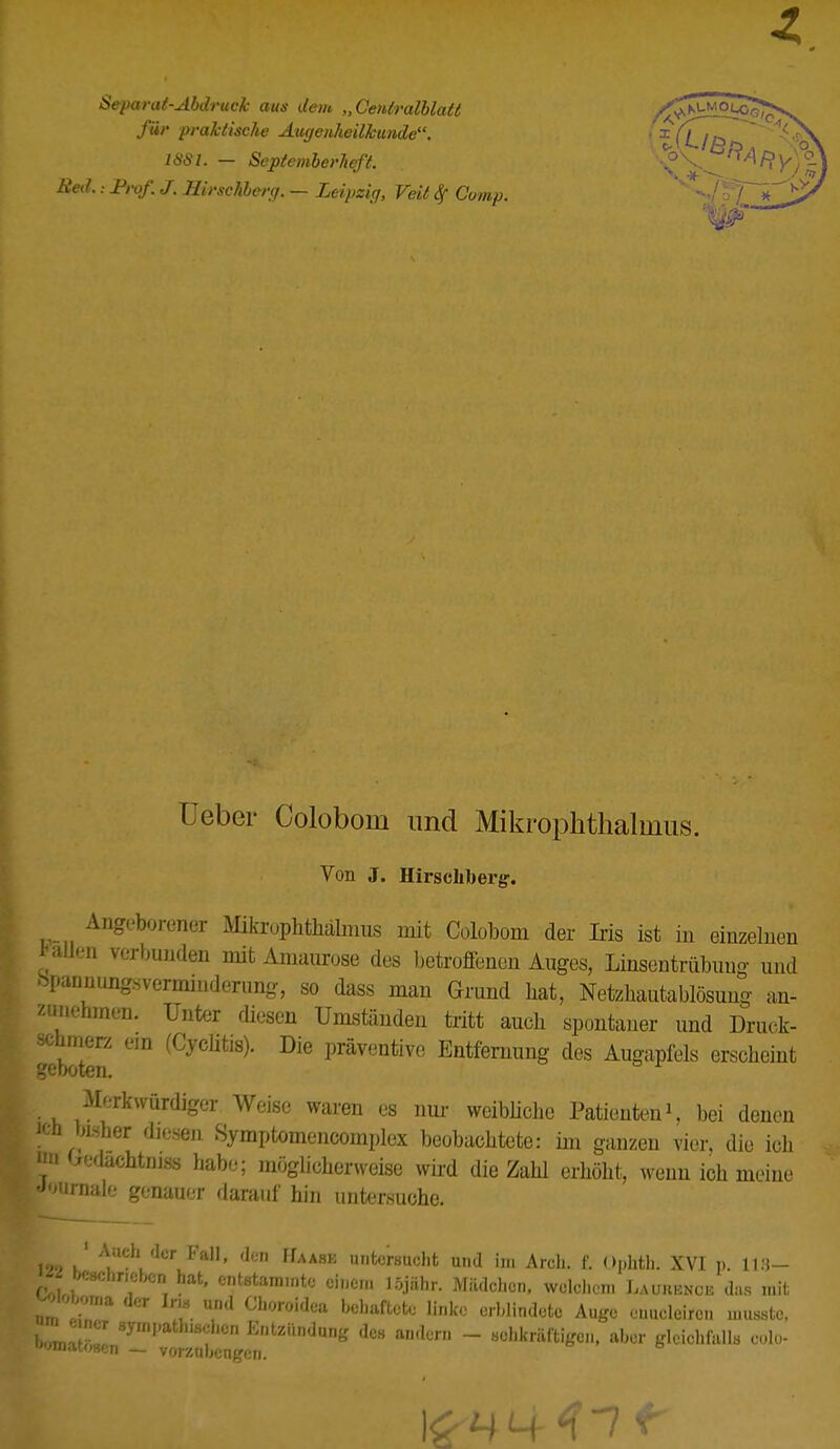 Separat-Abdruck aus dem „Genlralblatt für praktische Augenheilkunde. 1881. — Septemberheft. Red.: Prof. J. Hirschberg. — Leipzig, Veit Comp. Ueber Coloboni und Mikrophthalmus. Von J. Hirschbergr. Angeborener Mikrophthalmus mit Colobom der Iris ist in einzelnen Kfflen verbunden mit Amaurose des betroffenen Auges, Linsentrübuuo- und ^larinungsverminderung, so dass man Grund hat, Netzhautablösung an- zunehmen. Unter diesen Umständen tritt auch spontaner und Druck- schmer/ em (Cyclitis). Die präventive Entfernung des Augapfels erscheint geboten. Merkwürdiger Weise waren es nur weibliche Patienten1, bei denen ich bisher diesen Symptomencomplcx beobachtete: im ganzen vier, die ich 1111 Oedachtniss habe; möglicherweise wird die Zahl erhöht, wenn ich meine Journale genauer darauf hin untersuche. 129 KlAlUChidCrLFa11' deD HaA8E unfc°rsucht und im Arch. f. Opfcth; XVI p. 118- « beschneben hat, entstammte einen, löjähr. Mädchen, welchem Laurent das mit Wloboma der In« und Choroidea behaftete linke erblindete Auge euueleircn musstc. J» e ner sympathischen Entzündung des andern - sehkräfti^,., aber gWohfallfl Dolo- rzubeniren.