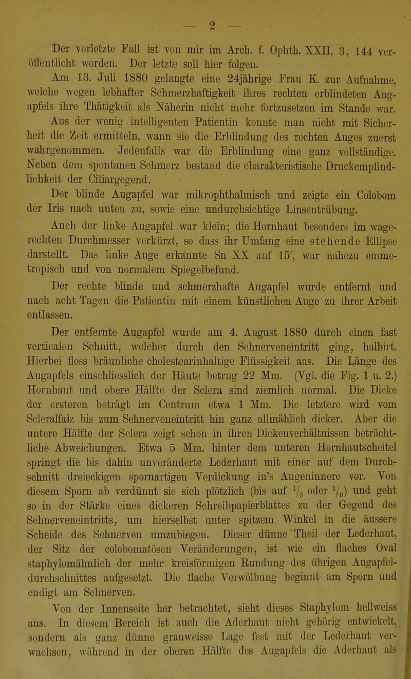 Der vorletzte Fall ist von mir im Arch. f. Ophth. XXII, 3, 144 ver- öffentlicht worden. Der letzte soll hier folgen. Am 13. Juli 1880 gelangte eine 24jährige Frau K. zur Aufnahme, welche wegen lebhafter Schmerzhaftigkeit ihres rechten erblindeten Aug- apfels ihre Thätigkeit als Näherin nicht mehr fortzusetzen im Stande war. Aus der wenig intelligenten Patientin konnte man nicht mit Sicher- heit die Zeit ermitteln, wann sie die Erblindung des rechten Auges zuerst wahrgenommen. Jedenfalls war die Erblindung eine ganz vollständige. Neben dem spontanen Schmerz bestand die charakteristische Druckempfind- lichkeit der Ciliargegend. Der bünde Augapfel war mikrophthalmisch und zeigte ein Colobom der Iris nach unten zu, sowie eine undurchsichtige Linsentrübung. Auch der linke Augapfel war klein; die Hornhaut besonders im wage- rechten Durchmesser verkürzt, so dass ihr Umfang eine stehende Ellipse darstellt. Das linke Auge erkannte Sn XX auf 15', war nahezu emme- tropisch und von normalem Spiegelbefund. Der rechte blinde und schmerzhafte Augapfel wurde entfernt und nach acht Tagen die Patientin mit einem künstlichen Auge zu ihrer Arbeit entlassen. Der entfernte Augapfel wurde am 4. August 1880 durch einen fast vertacalen Schnitt, welcher ' durch den Sehnerveneintritt ging, halbirt. Hierbei floss bräunliche cholestearinhaltige Flüssigkeit aus. Die Länge des Augapfels einschliesslich der Häute betrug 22 Mm. (Vgl. die Fig. 1 u. 2.) Hornhaut und obere Hälfte der Sclera sind ziemlich normal. Die Dicke der ersteren beträgt im Centrum etwa 1 Mm. Die letztere wird vom Scleralfalz bis zum Sehnerveneintritt hin ganz allmählich dicker. Aber die untere Hälfte der Sclera zeigt schon in ihren Dickenverhältnissen beträcht- liche Abweichungen. Etwa 5 Mm. hinter dem unteren Hornhautscheitel springt die bis dahin unveränderte Lederhaut mit einer auf dem Durch- schnitt dreieckigen spornartigen Verdickung in's Augeninnere vor. Von diesem Sporn ab verdünnt sie sich plötzlich (bis auf 1/B oder und geht so in der Stärke eines dickeren Schreibpapierblattes zu der Gegend des Sehnerveneintritts, um hierselbst unter spitzem Winkel in die äussere Scheide des Sehnerven umzubiegen. Dieser dünne Theil der Lederhaut, der Sitz der colobomatösen Veränderungen, ist wie ein flaches Oval staphylomähnlich der mehr kreisförmigen Rundung des übrigen AugapM- durchschnittes aufgesetzt. Die flache Verwölb uiig beginnt am Sporn uud endigt am Sehnerven. Von der Innenseite her betrachtet, sieht dieses Staphylom hellweiss aus. In diesem Bereich ist auch die Aderhaut nicht gehörig entwickelt, sondern als ganz dünne grauweisse Lage fest mit der Lederhaut ver- wachsen, während in der oberen Hälfte des Augapfels die Aderhaut als