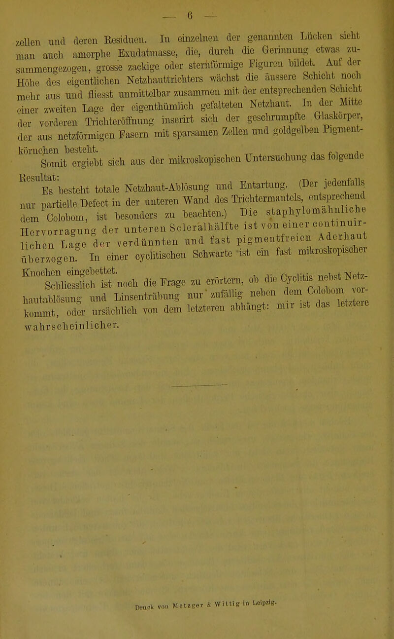 zellen und deren Residuen. In einzelnen der genannten Lücken äeb man auch amorphe Exudatmasse, die, durch die Gerinnung etwas zu- sammengezogen, grosse zackige oder sternförmige Figuren bildet Auf der Höhe des eigentlichen Netzhauttrichters wächst die äussere Schicht noch mehr aus und fliesst unmittelbar zusammen mit der entsprechenden Schicht einer zweiten Lage der eigentümlich gefalteten Netzhaut In der Mitte der vorderen Trichteröffnung inserirt sich der geschrumpfte Glaskörper, der aus netzförmigen Fasern mit sparsamen Zellen und goldgelben Pigment- körnehen besteht. , Somit ergiebt sich aus der mikroskopischen Untersuchung das folgende R0SUlEsthesteht totale Netzhaut-Ablösung und Entartung. (Der jedenfalls nur partielle Defect in der unteren Wand des Trichtermantels ^sprechend dem Colobom, ist besonders zu beachten.) Die staphylomahnl he Hervorragui g der unteren Scleralhälfte ist von einer continun- U hen Lage der verdünnten und fast pigmentfreien Aderhaut ÜberTogen In einer cycütischen Schwarte ist ein fast mikroskopischer Knochen eingebettet. n™H«o nehst Netz- Schliesslich ist noch die Frage zu erörtern, ob die Cychtis nbstN hautablösung und Linsentrübung nur zufölhg neben ^Colobom ^- kommt, oder ursächlich von dem letzteren abhängt: mn ist das letzteie wahrscheinlicher. ck von Metxger & Willig in UipriR.