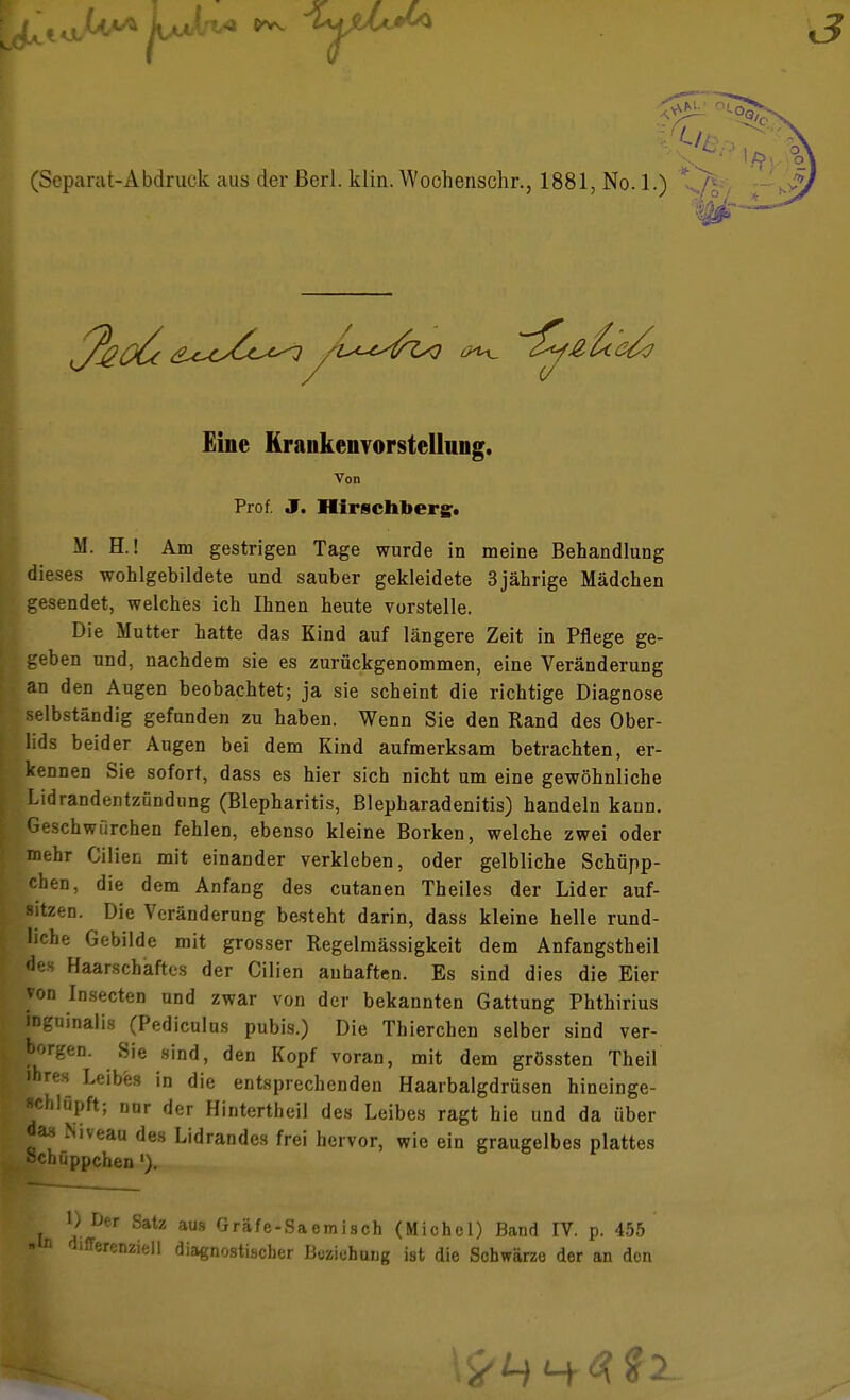 Eine Krankenvorstelluiig. Von Prof. J. Hirschberg. M. H.! Am gestrigen Tage wurde in meine Behandlung dieses wohlgebildete und sauber gekleidete 3jährige Mädchen gesendet, welches ich Ihnen heute vorstelle. Die Mutter hatte das Kind auf längere Zeit in Pflege ge- geben und, nachdem sie es zurückgenommen, eine Veränderung an den Augen beobachtet; ja sie scheint die richtige Diagnose selbständig gefunden zu haben. Wenn Sie den Rand des Ober- lids beider Augen bei dem Kind aufmerksam betrachten, er- kennen Sie sofort, dass es hier sich nicht um eine gewöhnliche Lidrandentzündung (Blepharitis, Blepharadenitis) handeln kann, peschwürchen fehlen, ebenso kleine Borken, welche zwei oder mehr Cilien mit einander verkleben, oder gelbliche Schüpp- chen, die dem Anfang des cutanen Theiles der Lider auf- sitzen. Die Veränderung besteht darin, dass kleine helle rund- liche Gebilde mit grosser Regelmässigkeit dem Anfangstheil des Haarschaftes der Cilien anhaften. Es sind dies die Eier von Insecten und zwar von der bekannten Gattung Phthirius pguinalis (Pediculus pubis.) Die Thierchen selber sind ver- h'-''n- Sie 8'nd, den Kopf voran, mit dem grössten Theil pres Leibes in die entsprechenden Haarbalgdrüsen hineinge- *ch lüpft; nnr der Hintertheil des Leibes ragt hie und da über das Niveau des Lidrandes frei hervor, wie ein graugelbes plattes Schüppchen '). !) Der Satz aus Gräfe-Saemisch (Michol) Band IV. p. 455 ■ n d,fferenziell diagnostischer Buziehuug ist die Schwärze der an den