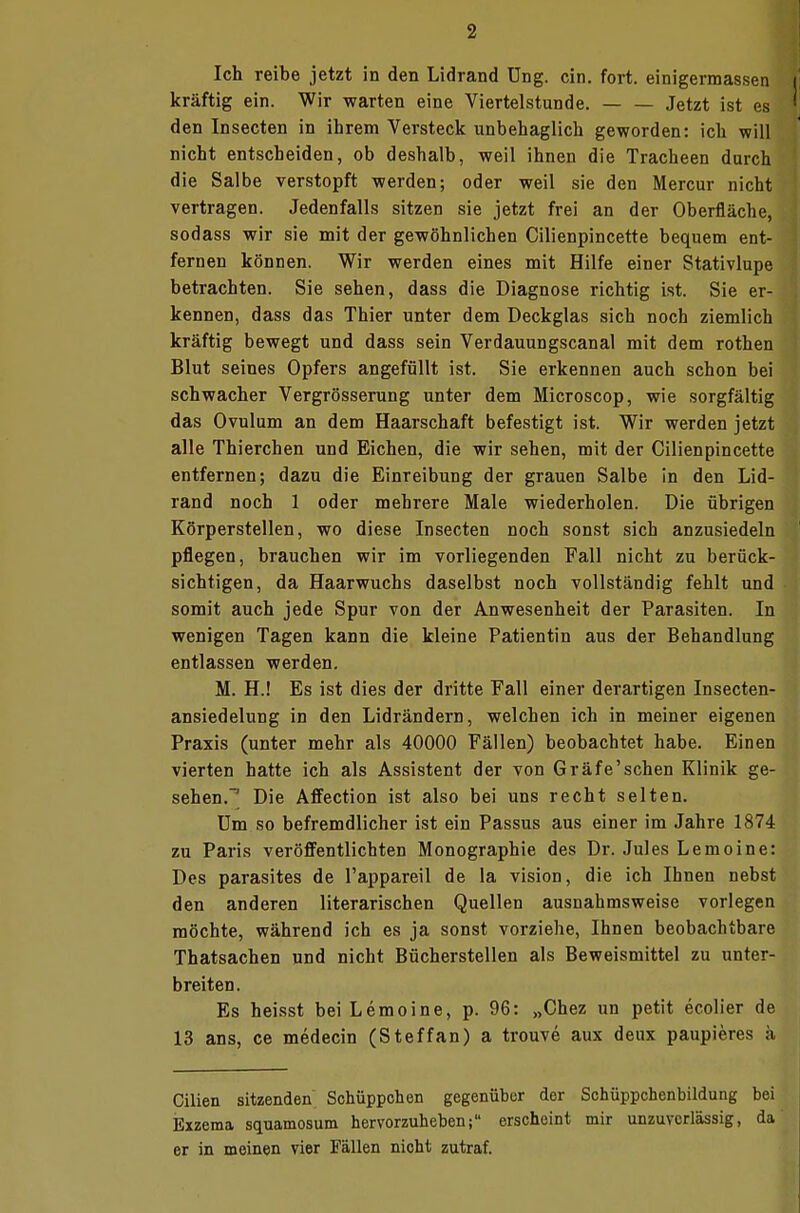 Ich reibe jetzt in den Lidrand üng. ein. fort, einigermassen i kräftig ein. Wir warten eine Viertelstunde. — — Jetzt ist es den Insecten in ihrem Versteck unbehaglich geworden: ich will nicht entscheiden, ob deshalb, weil ihnen die Tracheen durch die Salbe verstopft werden; oder weil sie den Mercur nicht vertragen. Jedenfalls sitzen sie jetzt frei an der Oberfläche, sodass wir sie mit der gewöhnlichen Cilienpincette bequem ent- fernen können. Wir werden eines mit Hilfe einer Stativlupe betrachten. Sie sehen, dass die Diagnose richtig ist. Sie er- kennen, dass das Thier unter dem Deckglas sich noch ziemlich kräftig bewegt und dass sein Verdauungscanal mit dem rothen Blut seines Opfers angefüllt ist. Sie erkennen auch schon bei schwacher Vergrösserung unter dem Microscop, wie sorgfältig das Ovulum an dem Haarschaft befestigt ist. Wir werden jetzt alle Thierchen und Eichen, die wir sehen, mit der Cilienpincette entfernen; dazu die Einreibung der grauen Salbe in den Lid- rand noch 1 oder mehrere Male wiederholen. Die übrigen Körperstellen, wo diese Insecten noch sonst sich anzusiedeln pflegen, brauchen wir im vorliegenden Fall nicht zu berück- sichtigen, da Haarwuchs daselbst noch vollständig fehlt und somit auch jede Spur von der Anwesenheit der Parasiten. In wenigen Tagen kann die kleine Patientin aus der Behandlung entlassen werden. M. H.! Es ist dies der dritte Fall einer derartigen Insecten- ansiedelung in den Lidrändern, welchen ich in meiner eigenen Praxis (unter mehr als 40000 Fällen) beobachtet habe. Einen vierten hatte ich als Assistent der von Gräfe'sehen Klinik ge- sehen.-1 Die Affection ist also bei uns recht selten. Um so befremdlicher ist ein Passus aus einer im Jahre 1874 zu Paris veröffentlichten Monographie des Dr. Jules Lemoine: Des parasites de l'appareil de la vision, die ich Ihnen nebst den anderen literarischen Quellen ausnahmsweise vorlegen möchte, während ich es ja sonst vorziehe, Ihnen beobachtbare Thatsachen und nicht Bücherstellen als Beweismittel zu unter- breiten. Es heisst bei Lemoine, p. 96: „Chez un petit ecolier de 13 ans, ce medecin (Steffan) a trouve aux deux paupieres ä Cilien sitzenden Schüppchen gegenüber der Schüppcbenbildung bei Exzema squamosum hervorzuheben; erscheint mir unzuverlässig, da er in meinen vier Fällen nicht zutraf.