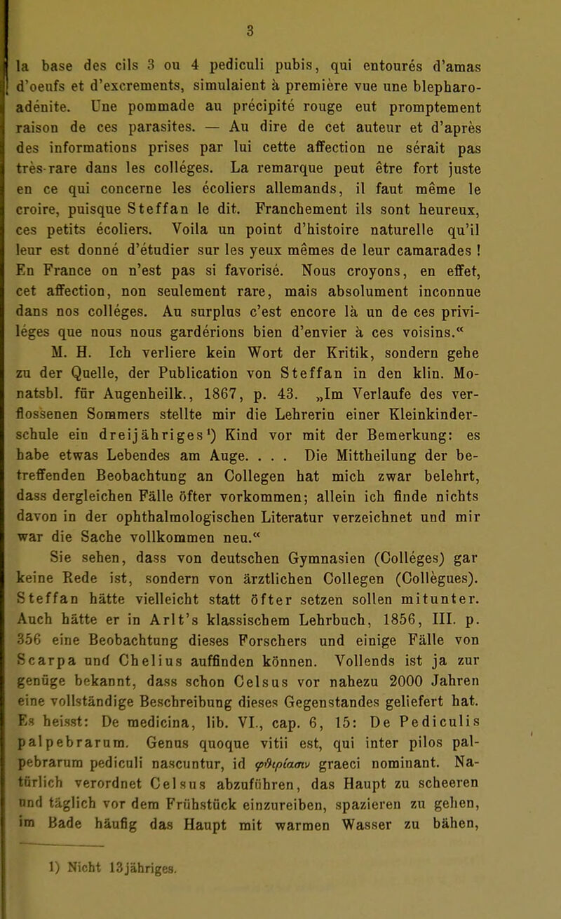 d'oeufs et d'excrements, simulaient ä premiere vue une blepharo- adenite. Une pommade au precipite rouge eut promptement raison de ces parasites. — Au dire de cet auteur et d'apres des informations prises par lui cette affection ne serait pas tres rare dans les Colleges. La remarque peut etre fort juste en ce qui concerne les ecoliers allemands, il faut meme le croire, puisque Steffan le dit. Franchement ils sont heureux, ces petits ecoliers. Voila un poiut d'histoire naturelle qu'il leur est donne d'etudier sur les yeux memes de leur camarades ! En France on n'est pas si favorise. Nous croyons, en effet, cet affection, non seulement rare, mais absolument inconnue dans nos Colleges. Au surplus c'est encore lä un de ces Privi- leges que nous nous garderions bien d'envier ä ces voisins. M. H. Ich verliere kein Wort der Kritik, sondern gehe zu der Quelle, der Publication von Steffan in den klin. Mo- natsbl. für Augenheilk., 1867, p. 43. „Im Verlaufe des ver- flossenen Sommers stellte mir die Lehrerin einer Kleinkinder- schule ein dreijähriges1) Kind vor mit der Bemerkung: es habe etwas Lebendes am Auge. . . . Die Mittheilung der be- treffenden Beobachtung an Collegen hat mich zwar belehrt, dass dergleichen Fälle öfter vorkommen; allein ich finde nichts davon in der ophthalraologischen Literatur verzeichnet und mir war die Sache vollkommen neu. Sie sehen, dass von deutschen Gymnasien (Colleges) gar keine Rede ist, sondern von ärztlichen Collegen (Collegues). Steffan hätte vielleicht statt öfter setzen sollen mitunter. Auch hätte er in Arlt's klassischem Lehrbuch, 1856, III. p. 356 eine Beobachtung dieses Forschers und einige Fälle von Scarpa und Chelius auffinden können. Vollends ist ja zur genüge bekannt, dass schon Celsus vor nahezu 2000 Jahren eine vollständige Beschreibung dieses Gegenstandes geliefert hat. Es heisst: De medicina, lib. VI., cap. 6, 15: De Pediculis palpebrarum. Genus quoque vitii est, qui inter pilos pal- pebrarum pediculi nascuntur, id <pßtpta<nv graeci nominant. Na- türlich verordnet Celsus abzuführen, das Haupt zu scheeren und täglich vor dem Frühstück einzureiben, spazieren zu gehen, im Bade häufig das Haupt mit warmen Wasser zu bähen, 1) Nicht 13jähriges.