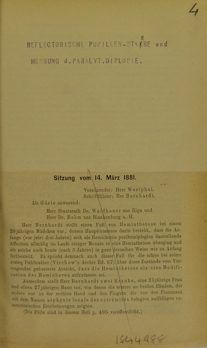 REF LECTORISCHE PÜP I LLEN-STVfRE und MESSUNG d.PARMYT.DIPLOPIE. . \. . . ... Sitzung vom 14. März 1881. \ Vorsitzender: Herr Westphal. Schriftführer: Her Bernhardt. Als Gäste anwesend: \ Herr Staatsrath Dr. WaMhauer aus Riga und Herr Dr. Rehm aus Blankenburg a./H. Herr Bernhardt stellt einen FallWon Hemiathetose bei einem 20jährigen Mädchen vor, dessen Hauptinteflesse darin besteht, dass die An- fangs (vor jetzt drei Jahren) sich als Hemicharea posthemiplegica darstellende Affection allmälig im Laufe einiger Monate in\eine Hemiathetose überging und als solche noch heute (nach 3 Jahren) in ganzWselben Weise wie zu Anfang fortbestellt. Es spricht demnach auch dieser\Fall für die schon bei seiner erster) Publication (Virchow's Archiv Bd. 67)\über diese Zustände vom Vor- tragenden geäusserte Ansicht, dass die Hemiathetose als eine Modifi- kation der Hemichorea aufzufassen sei.-'r • <\, . ,. Ausserdem stellt Herr Bernhardt zwei K flanke, eine 25jährige Frau und einen 27jährigen Mann vor, von denen die erfitero an beiden Händen, der andere nur an der rechten Hand und den FingeVn die von den Franzosen mit dem Namen asphyxie locale des extrömittos belegten auffälligen va- somotorischen Erscheinungen zeigten. \ (Die Fälle sind in diesem Heft p. 495 veröffentlicht.)