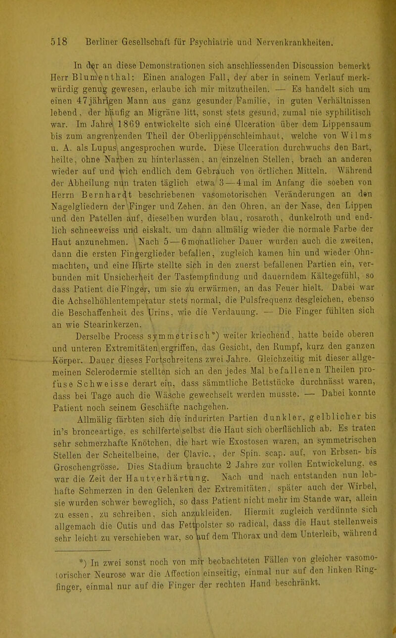 In der an diese Demonstrationen sich anschliessenden Discussion bemerkt Herr Blumenthal: Einen analogen Fall, der aber in seinem Verlauf merk- würdig genug gewesen, erlaube ich mir mitzutheilen. — Es handelt sich um einen 47jährigen Mann aus ganz gesunder Familie, in guten Verhältnissen lebend, der hanfig an Migräne litt, sonst stets gesund, zumal nie syphilitisch war. Im Jahre 1869 entwickelte sich eine Ulceration über dem Lippensaum bis zum angrenzenden Theil der Oberlippenschleimhaut, welche von Wilms u. A. als Lupus( angesprochen wurde. Diese Ulceration durchwuchs den Bart, heilte, ohne Nacben zu hinterlassen, an einzelnen Stellen, brach an anderen wieder auf und wich endlich dem Gebrauch von örtlichen Mitteln. Während der Abheilung nün traten täglich etwa 3—4mal im Anfang die soeben von Herrn Bernhardt beschriebenen vasomotorischen Veränderungen an den Nagelgliedern der'Finger und Zehen, an den Ohren, an der Nase, den Lippen und den Patellen auf, dieselben wurden blau, rosaroth, dunkelroth und end- lich schneeweiss und eiskalt, um dann allmälig wieder die normale Farbe der Haut anzunehmen. ',Nach 5 — 6monatliclier Dauer wurden auch die zweiten, dann die ersten Fingerglieder befallen, zugleich kamen hin und wieder Ohn- mächten, und eine Härte stellte sich in den zuerst befallenen Partien ein, ver- bunden mit Unsicherheit der Tastempfindung und dauerndem Kältegefühl, so dass Patient die Finger, um sie zu erwärmen, an das Feuer hielt. Dabei war die Achselhöhlentemperatur stets normal, die Pulsfrequenz desgleichen, ebenso die Beschaffenheit des Urins, wie die Verdauung. — Die Finger fühlten sich au wie Stearinkerzen. Derselbe Process symmetrisch*) weiter kriechend, hatte beide oberen und unteren Extremitäten ergriffen, das Gesicht, den Rumpf, kurz den ganzen Körper. Dauer dieses Fortschreitens zwei Jahre. Gleichzeitig mit dieser allge- meinen Sclerodermie stellten sich an den jedes Mal befallenen Theilen pro- fuse Schweisse derart ein, dass sämmtliche Bettstiicke durchnässt waren, dass bei Tage auch die Wäsche gewechselt werden musste. — Dabei konnte Patient noch seinem Geschäfte nachgehen. Allmälig färbten sich die indurirten Partien dunkler, gelblicher bis in's bronceartige, es schilferte\selbst die Haut sich oberflächlich ab. Es traten sehr schmerzhafte Knötchen, die hart wie Exostosen waren, an symmetrischen Stellen der Scheitelbeine, der Clavic., der Spin. scap. auf, von Erbsen- bis Groschengrösse. Dies Stadium brauchte 2 Jahre zur vollen Entwickelung. es war die Zeit der Hautyerhärtung. Nach und nach entstanden nun leb- hafte Schmerzen in den Gelenken der Extremitäten, später auch der Wirbel, sie wurden schwer beweglich, so dass Patient nicht mehr im Stande war, allein zu essen. zu schreiben. sich anzukleiden. Hiermit zugleich verdünnte sich allgemach die Cutis und das Fettbolster so radical, dass die Haut stellenweis sehr leicht zu verschieben war, so \iuf dem Thorax und dem Unterleib, während *) In zwei sonst noch von mir beobachteten Fällen von gleicher vasomo- iorischer Neurose war die Affection einseitig, einmal nur auf den linken Ring- finger, einmal nur auf die Finger der rechten Hand beschränkt.