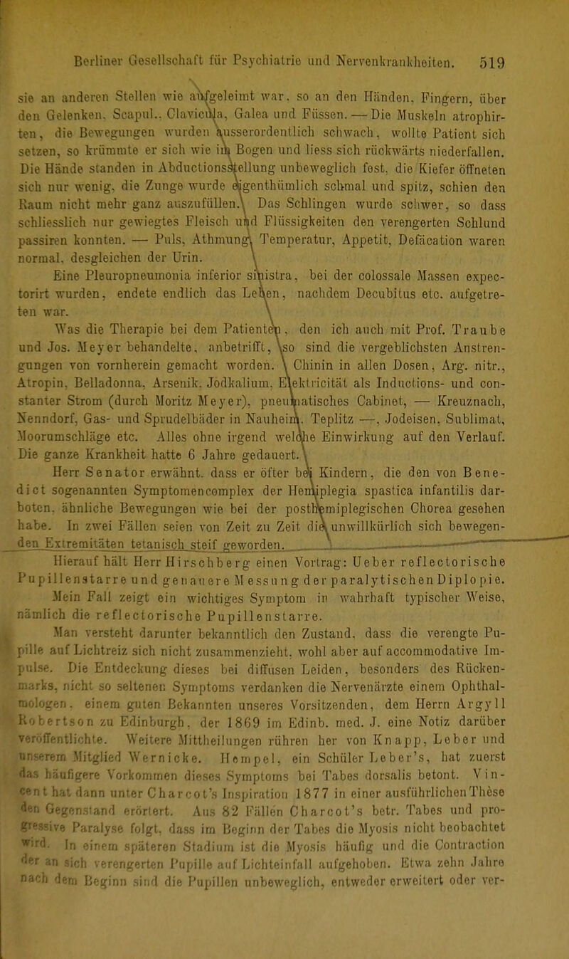 sie an anderen Stellen wie avvfgeleimt war, so an den Händen, Fingern, über den Gelenken. Scapul.. ClavicuJa, Galea und Füssen. — Die Muskeln atrophir- ten, die Bewegungen wurden ausserordentlich schwach, wollte Patient sich setzen, so krümmte er sich wie iiV» Bogen und liess sich rückwärts niederfallen. Die Hände standen in AbductionssMlung unbeweglich fest, die Kiefer öffneten sich nur wenig, die Zunge wurde «genthünilich schmal und spitz, schien den Kaum nicht mehr ganz auszufüllend Das Schlingen wurde schwer, so dass schliesslich nur gewiegtes Fleisch und Flüssigkeiten den verengerten Schlund passiren konnten. — Puls, Athmungi Temperatur, Appetit, Defäcation waren normal, desgleichen der Urin. \ Eine Pleuropneumonia inferior sruistra, bei der colossale Massen expec- torirt wurden, endete endlich das Letten, nachdem Decubitus etc. aufgetre- ten war. \ Was die Therapie bei dem Patienten, den ich auch mit Prof. Traube und Jos. Meyer behandelte, anbetrifft, \so sind die vergeblichsten Anstren- gungen von vornherein gemacht worden. \ Chinin in allen Dosen, Arg. nitr., Atropin, Belladonna. Arsenik. Jodkalium. Elektricität als Inductions- und con- stanter Strom (durch Moritz Meyer), pneumatisches Cabinet, — Kreuznach, Nenndorf, Gas- und Sprudelbäder in Nauheim. Teplitz —. Jodeisen, Sublimat, Moorumschläge etc. Alles ohne irgend weldhe Einwirkung auf den Verlauf. Die ganze Krankheit hatte 6 Jahre gedauert. \ Herr Senator erwähnt, dass er öfter beS Kindern, die den von Bene- dict sogenannten Symptomencomplex der Hentiplegia spastica infantilis dar- boten, ähnliche Bewegungen wie bei der posttfemiplegischen Chorea gesehen habe. In zwei Fällen seien von Zeit zu Zeit di« unwillkürlich sich bewegen- den Extremitäten tetanisch steif geworden. t < ' Hieraufhält Herr Hirschberg einen Vortrag: Ueber reflectorische Pupillenstarre un d gen auere Messung der paralytischen Diplopie. Mein Fall zeigt ein wichtiges Symptom in wahrhaft typischer Weise, nämlich die reflectorische Pupillenstarre. Man versteht darunter bekanntlich den Zustand, dass die verengte Pu- pille auf Lichtreiz sich nicht zusammenzieht, wohl aber auf aecommodative Im- pulse. Die Entdeckung dieses bei diffusen Leiden, besonders des Rücken- marks, nicht so seltenen Symptoms verdanken die Nervenärzte einem Ophthal- mologen, einem guten Bekannten unseres Vorsitzenden, dem Herrn Argyll .Robertson zu Edinburgh, der 1869 im Edinb. med. J. eine Notiz darüber veröffentlichte. Weitere Mittheilungen rühren her von Knapp, Leber und unserem Mitglied Wernicke. Hempel, ein Schüler Leber's, hat zuerst das häufigere Vorkommen dieses Symptoms bei Tabes dorsalis betont. Vin- cent hat dann unter Charcot's Inspiration 1877 in einer ausführlichen These den Gegenstand erörtert. Aus 82 Fällen Charcot's betr. Tabes und pro- gressive Paralyse folgt, dass im Beginn der Tabes die Myosis nicht beobachtet W;rfi In einem späteren Stadium ist die Myosis häufig und die Contraction der an sich v erengerten Pupille auf Lichteinfall aufgehoben. Etwa zehn Jahre nach dem Beginn sind die Pupillen unbeweglich, entweder erweitert oder ver-