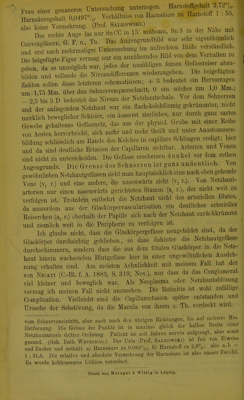 Frau einer genaueren Untersuchung unterzogen. Harnstoffgehalt; 2,72°/ jZZJU 0,04970/, Verhältnis« von Harnsaure zu Harnstoff 1 : 55, also keine Vermehrung. (Prof. Salkowski.) Das rechte Auge las nur SnCC in 15' mühsam, Sn3 m der Nahe mit Oonvexdäsern G.f!u., Tn. Das Augengrundbild war sehr eigentümlich ^SSinehrmaiger Untersuchung im aufrechten Bilde verständlich. 1 We beigefügte ^vermag nur ein annäherndes Bild von dem Verhalten zu ^ ben da es unmöglich war, jedes der unzähligen feinen Gefassreiser abzu- l Iden und vollends die Niveaudifferenzen wiederzugeben. Die beigefügten Zahlen sollen diese letzteren schematisiren; + 3 bedeutet ein Hersagen um 175 Mm. über den Sehnervenquerschnitt, 0 em solches um 1,0 Mm.; _2 5 bis 3 D bedeutet das Niveau der Netzhautschale. Vor dem Sehnerven und'der anliegenden Netzhaut war ein flach-kelchförmig gekrümmter, nicht merklich beweglicher Schleier, ein äusserst zierliches, nur durch ganz zart- Gewebe gehaltenes Gefässnetz, das aus der physiol. Grube mit einer Reihe von Aesten hervorbricht, sich mehr und mehr theilt und unter Anastomosen- bildung schliesslich am Rande des Kelches in capillare Schlingen endigt; hier und da sind deutliche Ectasien der Capillaren sichtbar. Arterien und Venen sind nicht zu unterscheiden. Die Gefässe erscheinen dunkel vor dem rotten Augengrunde. Die Grenze des Sehnerven ist ganz undeutlich. \ pn gewöhnlichen Netzhautgefässen sieht man hauptsächlich eine nach oben gehende Vene (vx r.) und eine andere, die nasenwärts zieht (v2 r.). Von iSetzhaut- arterien nur einen nasenwärts gerichteten Stamm (a, r.), der nicht weit, zu verfolgen ist. Trotzdem entbehrt die Netzhaut nicht des arteriellen Blutes, . da ausserdem aus der Glaskörpervascularisation ein deutliches arterielles Reiserchen (a2 r.) oberhalb der Papille sich nach der Netzhaut zuruckkrummt und ziemlich weit in die Peripherie zu verfolgen ist. Ich glaube nicht, dass die Glaskörpergefässe neugebüdet sind, da der Glaskörper durchsichtig geblieben, so dass dahinter die Netzhautgefasse durchschimmern, sondern dass die aus dem fötalen Glaskörper m die Netz- haut hinein wachsenden Blutgefässe hier in einer ungewöhnlichen Ausdeh- nung erhalten sind. Am meisten Aehnlichkeit mit meinem Fall hat der von Nicäti (C.-Bl. f. A. 1883, S. 319, Nov.), nur dass da das Conglomerat viel kleiner und beweglich war. Als Neoplasma oder Netzhautablosung vermag ich meinen Fall nicht anzusehen. Die Retinitis ist wohl zufällige Complicatiou. Vielleicht sind die Capillarectasien später entstanden und Ursache der Sehstörung, da die Macula von ihnen z. Th. verdeckt wird. vom Sehnerveneintritt, aber auch nach den übrigen Richtungen, bis auf inohrere Mm. Entfernung. Die Grösse der Punkte ist in maximo gleich der halben Breite einer Netzhautarterie dritter Ordnung. Patient ist seit Jahren nervös aufgeregt, aber sonst gesund. (Geh. Rath Westphal.) Der Urin (Prof. Salkowski) ist frei von Eiwciss und Zucker und enthält a) Harnsäure zu 0,082%; b) Harnstoff zu 2,6<yo; also a:b - 1 : 31,6. Die relative und absolute Vermehrung der Harnsäure ist also ausser Heitel. Es wurde kohlensaures Lithion verordnet. Druck vou Metzger & Witt Ig In Lolpilg.