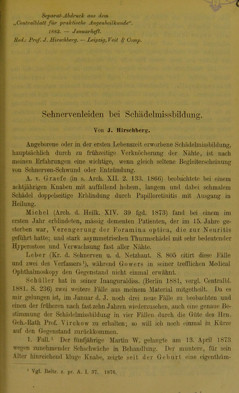 Separat-ÄbdrucJc aus dem „Ceiitralblatt für praktische Augenheilkunde. 1883. — Januarheft. Reil.: Prof. J. Sirschberg. — Leipzig,Yeit Sf Comp. Sehnervenleiden bei Schädelmissbildung. Von J. Hirschberg. Angeborene oder in der ersten Lebenszeit erworbene Scliädelmissbildung, hauptsächlich durch zu frühzeitige Verknöcheruug der Nähte, ist nach meinen Erfahrungen eine wichtige, wenn gleich seltene Begleiterscheinung von Sehnerven-Schwund oder Entzündung. A. V. Graefe (iu s. Arch. XII. 2. 133. 1866) beobachtete bei einem achtjährigen Knaben mit auffallend hohem, langem und dabei schmalem Schädel doppelseitige Erbhndung durcli Papilloretinitis mit Ausgang in Heilung. Michel (Arch. d. Heük. XIV. 39 fgd. 1873) fand bei einem im ersten Jahr erblindeten, massig dementen Patienten, der im 15. Jahre ge- storben war, Verengerung der Foramina optica, die zur Neuritis geführt hatte; und stark asymmetrischen Thunnschädel mit sehr bedeutender Hyperostose und Verwachsung fast aller Nähte. Leber (Ki*. d. Sehnerven u. d. Netzhaut. S. 805 citirt diese Fälle und zwei des Verfassers^), während Gowers in seiner trefflichen Medical Ophthalmoskopy den Gegenstand nicht einmal erwähnt. Schüller hat in seiner Inauguraldiss. (Berlin 1881, vergl. Centralbl. 1881. S. 236) zwei weitere Fälle aus meinem Material mitgetheilt. Da es mir gelungen ist, im Januar d. J. noch drei neue Fälle zu beobachten uud einen der f rüheren nach fast zehn Jahren wiederzusehen, auch eine genaue Be- .stimmung der Schäddmissbildung iu vier Fällen durch die Güte des Hrn. Geh.-Kath Prof. Virchow zu erlialten; so will ich noch einmal iu Kürze auf den Gegenstand zurückkommen. 1. Fall.i Der fünfjährige Martin ^, gelangte am 13. April 1873 wegfm zunehmender Sehschwäche in Behandlrmg. Der muntere, für sein Alter hinreichend kluge Knabe, zeigte seit der Geburt eine eigeuthüm-