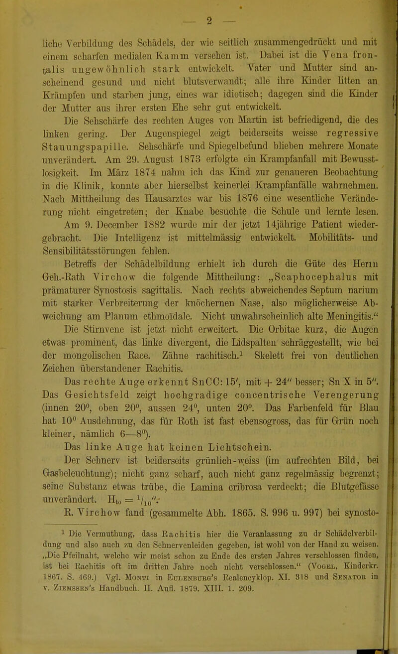 liehe Verbildung des Schädels, der wie seitlich zusammengedrückt und mit einem scharfen medialen Kamm versehen ist. Dabei ist die Vena fron- talis ungewöhnlich stark entwickelt. Vater und Mutter sind an- scheinend gesund und nicht blutsverwandt; alle ihre Kinder litten an Krämpfen und starben jung, eines war idiotisch; dagegen sind die Kinder der Mutter aus ihrer ersten Ehe sehr gut entwickelt. Die Sehschärfe des rechten Auges von Martin ist befriedigend, die des linken gering. Der Augenspiegel zeigt beiderseits weisse regressive Stauungspapille. Sehschärfe und Spiegelbefund blieben mehrere Monate unverändert. Am 29. August 1873 erfolgte ein Eä-ampfanfall mit Bewusst- losigkeit. Im März 1874 nahm ich das Kind zur genaueren Beoliachtung in die Klinik, konnte aber hierselbst keinerlei Krampfanfälle wahrnehmen. Nach Mittheüung des Hausarztes war bis 1876 eine wesentüche Verände- rung nicht eingetreten; der Knabe besuchte die Schule und lernte lesen. Am 9. December 1882 wurde mir der jetzt 14jährige Patient wieder- gebracht. Die Intelligenz ist mittelmässig entwickelt. Mobüitäts- und SensibUitätsstöruugen fehlen. Betreffs der Schädelbüdung erhielt ich durch die Güte des Herrn Geh.-Kath Virchow die folgende Mittheilung: „Scaphocephalus mit prämaturer Synostosis sagittalis. Nach rechts abweichendes Septum narium mit starker Verbreiterung der knöchernen Nase, also möghcherweise Ab- weichung am Planum ethmoidale. Nicht unwahrscheinlich alte Meningitis. Die Stirnvene ist jetzt nicht erweitert. Die Orbitae km-z, die Augen etwas prominent, das linke divergent, die Lidspalten schi'äggestellt, wie bei der mongohschen Race. Zähne rachitisch.^ Skelett fi-ei von deuthchen Zeichen überstandener Rachitis. Das rechte Auge erkennt SnCC: 15', mit + 24 besser; Sn X in 5. Das Gesichtsfeld zeigt hochgradige concentrische Verengerung (innen 20, oben 20, aussen 24°, unten 20°. Das Farbenfeld für Blau hat 10° Ausdehnung, das für Roth ist fast ebensogross, das füi Grün noch kleiner, nämlich 6—8°). Das linke Auge hat keinen Lichtschein. Der Sehnerv ist beiderseits grünlich-weiss (im aufrechten Bild, bei Gasbeleuchtung); nicht ganz scharf, auch nicht ganz regelmässig begrenzt; seine Substanz etwas trübe, die Lamina cribrosa verdeckt; die Blutgeßsse unverändert. Hto = Vio-' R. Virchow fand (gesammelte Abh. 1865. S. 996 u. 997) bei synosto- 1 Die Vermuthung, dass Rachitis hier die Veranlassung zu dr Schädelverbil- dnng und also auch zu den Sehnervenleiden gegeben, ist wohl von der Hand zu weisen. „Die Pfeilnaht, welche wir meist schon zu Ende des ei-sten Jahres verschlossen finden, ist bei Rachitis oft im dritten Jahre noch nicht verschlossen. (Vogel, Kinderkr. 1867. S. 469.) Vgl. MoNTi in Eulenbubg's Realencyklop. XI. 318 und Senator in V. Ziemssen's Handbuch. H. Aufl. 1879. XIII. 1. 209.