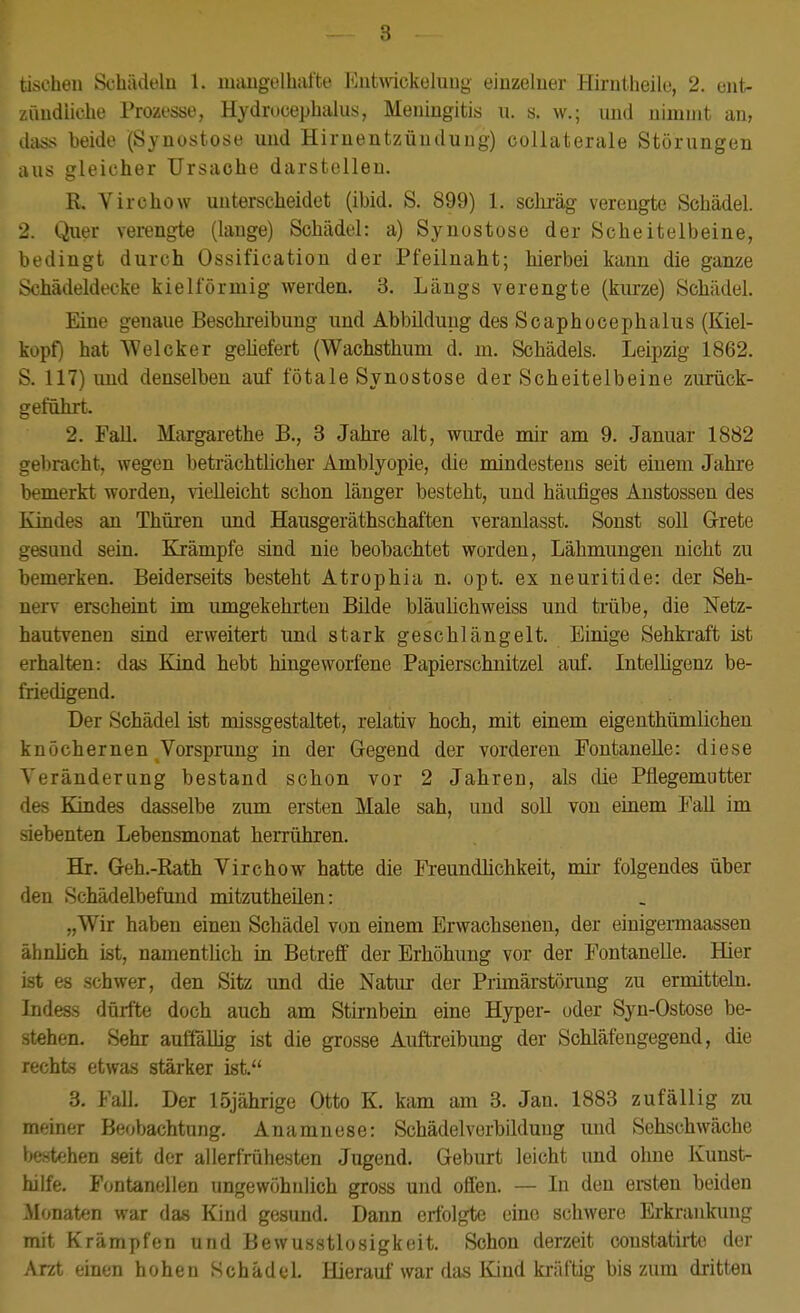 tischen Schädeln 1. niaugolhafte Eutwickeluug einzelner Hirntheile, 2. ent- zündliche Prozesse, Hydrueephalus, Meningitis u. s. w.; und uimnit an, dass beide (Synostose und Hirnentzündung) collaterale Störungen aus gleicher Ursache darstellen. R. Virchow unterscheidet (ibid. S. 899) 1. schräg verengte Schädel. 2. Quer verengte (lauge) Schädel: a) Synostose der Scheitelbeine, bedingt durch Ossification der Pfeilnaht; hierbei kann die ganze Schädeldecke kieiförmig werden. 3. Längs verengte (kurze) Schädel. Eine genaue Beschreibung und Abbildung des Scaphocephalus (Kiel- kopf) hat Welcker geliefert (Wachsthuni d. ni. Schädels. Leipzig 1862. S. 117) und denselben auf fötale Synostose der Scheitelbeine zurück- geführt. 2. Fall. Margarethe B., 3 Jahre alt, wurde mir am 9. Januar 1882 gebracht, wegen beträchtlicher Amblyopie, die mindestens seit einem Jahre bemerkt worden, vielleicht schon länger besteht, und häufiges Austossen des Kindes an Thüren und Hausgeräthschaften veranlasst. Sonst soll Grete gesund sein. Krämpfe sind nie beobachtet worden, Lähmungen nicht zu bemerken. Beiderseits besteht Atrophia n. opt. ex neuritide: der Seh- nerv erscheint im umgekehrten Bilde bläulichweiss und trübe, die Netz- hautvenen sind erweitert und stark geschlängelt. Einige Sehkraft ist erhalten: das Kind hebt hingeworfene Papierschnitzel auf. Intelhgenz be- friedigend. Der Schädel ist missgestaltet, relativ hoch, mit einem eigenthümlichen knöchernen Vorspnmg in der Gegend der vorderen Fontanelle: diese Veränderung bestand schon vor 2 Jahren, als die Pflegemutter des Kindes dasselbe zum ersten Male sah, und soll von einem Fall im siebenten Lebensmonat herrühren. Hr. Geh.-Rath Virchow hatte die Freundlichkeit, mir folgendes über den Schädelbefund mitzutheilen: „Wir haben einen Schädel von einem Erwachsenen, der einigei-maassen ähnhch ist, namentlich in Betreff der Erhöhung vor der Fontanelle. Hier ist es schwer, den Sitz und die Natiu: der Primärstörang zu ermitteln. Indess dürfte doch auch am Stirnbein eine Hyper- oder Syn-Ostose be- stehen. Sehr auffällig ist die grosse Auftreibung der Schläfengegend, die rechts etwas stärker ist. 3. Fall. Der 15jährige Otto K. kam am 3. Jan. 1883 zufällig zu meiner Beobachtung. Anamnese: Schädelverbildung und Sehschwäche bestehen seit der allerfriihesten Jugend. Geburt leicht und ohne Kunst- hilfe. Fontanellen ungewöhnlich gross und offen. — In den ei-sten beiden Monaten war das Kind gesund. Dann erfolgte eine schwere Erkrankung mit Krämpfen und Bewusstlosigkeit. Schon derzeit constatirte der Arzt einen hohen Schädel. Hieraul war das Kind kräftig bis zum dritten