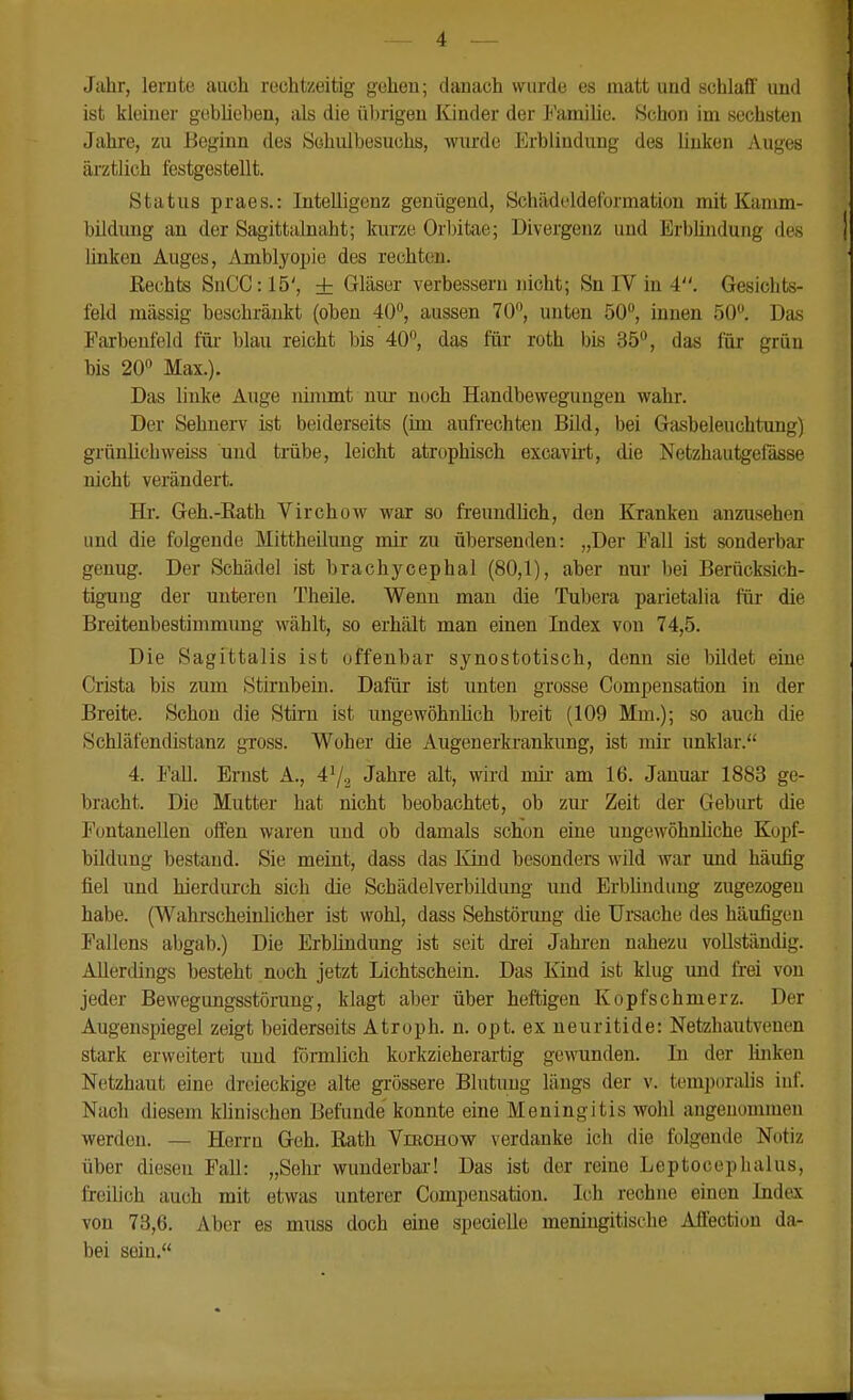 Jahr, lernte auch rechtzeitig gehen; danach wurde es matt und schlaff und ist kleiner geblieben, als die ül)rigen Kinder der Familie. Schon im sechsten Jahre, zu Beginn des Schulbesuchs, wiu'de Erblindung des linken Auges ärztlich festgestellt. Status praes.: Intelligenz genügend, Schädeldeformation mit Kanim- bildung an der Sagittalnaht; kurze Orbitae; Divergenz und Erblindung des Unken Auges, Amblyopie des rechten. Rechts SuCC: 15', ± Gläser verbessern nicht; Sn IV in 4. Gesichts- feld massig beschränkt (oben 40, aussen 70°, unten 50°, innen 50. Das Parbenfeld fiu- blau reicht bis 40, das für roth bis 35, das für grün bis 20 Max.). Das linke Auge nimmt niu* noch Handbeweguugen wahr. Der Sehnerv ist beiderseits (im aufi-echten Bild, bei Gasbeleuchtung) grünUchweiss und trabe, leicht atrophisch excavirt, die Netzhautgefässe nicht verändert. Hr. Geh.-Rath Virchow war so freundlich, den Kranken anzusehen und die folgende Mittheilimg mir zu übersenden: „Der Fall ist sonderbar genug. Der Schädel ist brachycephal (80,1), aber nur bei Berücksich- tig-ung der unteren Theile. Wenn man die Tubera parietalia für die Breitenbestimmung wählt, so erhält man einen Index von 74,5. Die Sagittalis ist offenbar synostotisch, denn sie bildet eine Crista bis zum Stirnbein. Dafür ist unten grosse Compensation in der Breite. Schon die Stirn ist ungewöhnhch breit (109 Mm.); so auch die Schläfendistanz gross. Woher die Augenerkrankung, ist mir unklar. 4. l*'aU. Ernst A., 4^2 Jahre alt, wird mir am 16. Januar 1883 ge- bracht. Die Mutter hat nicht beobachtet, ob zur Zeit der Geburt die Fontanellen offen waren und ob damals schon eine ungewöhnliche Kopf- bildung bestand. Sie meint, dass das lünd besonders wild war und häufig fiel und hierdurch sich die Schädelverbildimg und Erblindung zugezogen habe. (Wahrscheinlicher ist wohl, dass Sehstörimg die Ursache des häufigen Fallens abgab.) Die Erbündimg ist seit drei Jahren nahezu vollständig. Allerdings besteht noch jetzt Lichtschein. Das Kind ist klug und frei von jeder Bewegungsstörung, klagt aber über heftigen Kopfschmerz. Der Augenspiegel zeigt beiderseits Atroph, n. opt. ex neuritide: Netzhautvenen stark erweitert und förmlich korkzieherartig gewunden. In der linken Netzhaut eine dreieckige alte grössere Blutung längs der v. temporalis inf. Nach diesem Winischen Befunde konnte eine Meningitis wohl angenommen werden. — Herrn Geh. Rath Virohow verdanke ich die folgende Notiz über diesen Fall: „Sehr wunderbar-! Das ist der reine Leptoceplialus, freilich auch mit etwas unterer Compensation. Ich rechne einen Index von 73,6. Aber es muss doch eine specielle meningitische Affection da- bei sein.