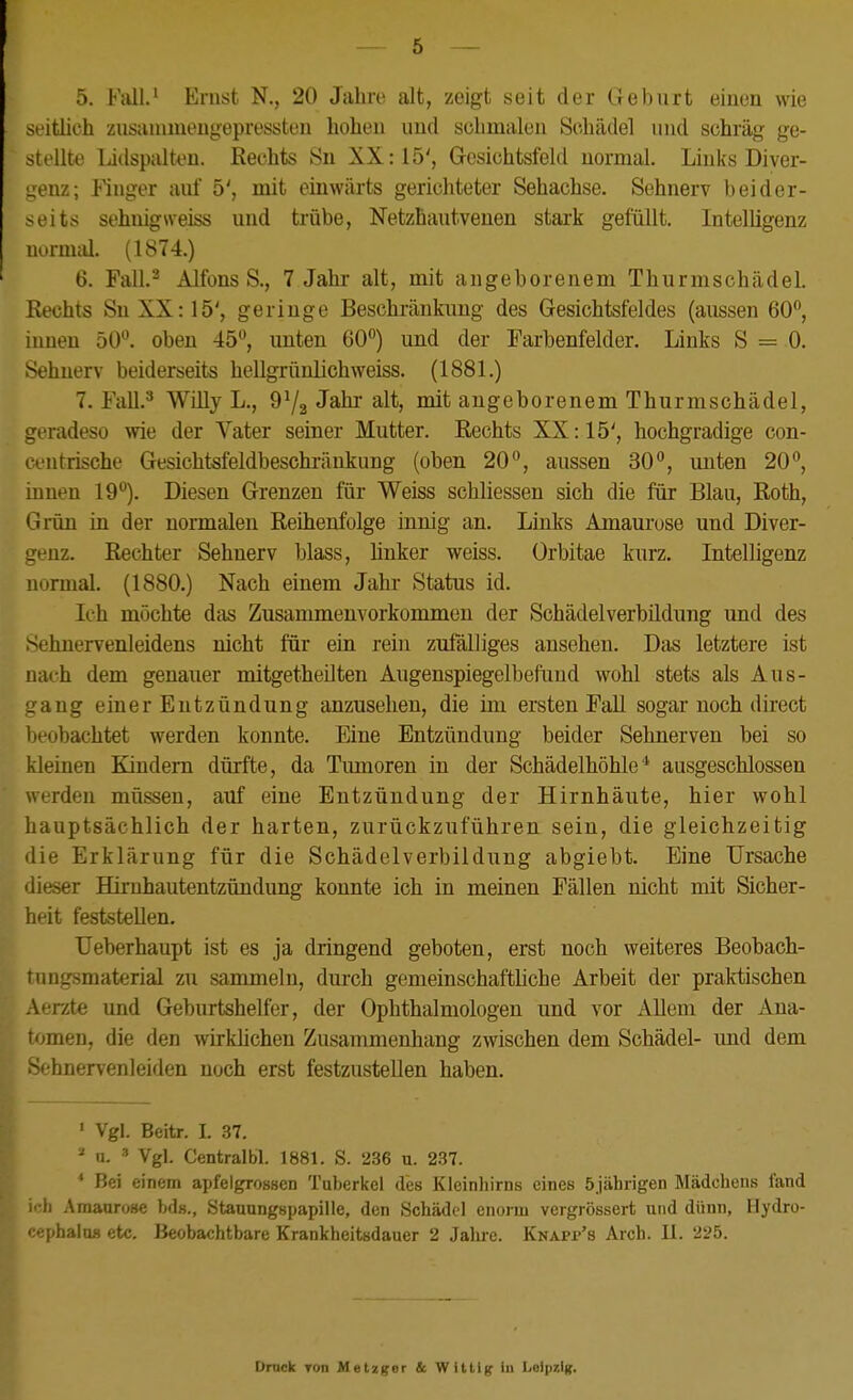 5. Fiill.' Emst N,, 20 Jahre alt, zeigt seit der Geburt einen wie seitlich zusainmeugepressten hohen und schmalen Schädel und schräg ge- stellte Lidspiüten. Rechts Sn XX: 15', Gesichtsfeld normal. Links Diver- genz; Finger auf 5', mit einwärts gerichteter Sehachse. Sehnerv beider- seits sehuigrteiss und trübe, Netzhautvenen stai-k gefüllt. Intelligenz normal. (1874.) 6. Fall.^ Alfons S., 7 Jahr alt, mit angeborenem Thurmschädel. Eechts Sn XX: 15', geringe Beschränkung des Gesichtsfeldes (aussen 60, innen 50. oben 45, unten 60) und der Farbenfelder. Links S = 0. Sehnerv beiderseits hellgrünlichweiss. (1881.) 7. Fall.^ Willy L., angeborenem Thurmschädel, geradeso wie der Vater seiner Mutter. Rechts XX: 15', hochgradige con- centrische Gesichtsfeldbeschränkung (oben 20, aussen 30, unten 20, innen 19). Diesen Grenzen für Weiss schliessen sich die für Blau, Roth, Grün in der normalen Reihenfolge innig an. Links Amaurose und Diver- genz. Rechter Sehnerv blass, linker weiss, ürbitae kurz. Intelligenz normal. (1880.) Nach einem Jahr Status id. Ich möchte das Zusammenvorkommon der Schädelverbildung und des >ehnervenleidens nicht für ein rein zufä,l]iges ansehen. Das letztere ist nach dem genauer mitgetheilten Augenspiegelbefund wohl stets als Aus- ang einer Entzündung anzusehen, die im ersten FaU sogar noch direct beobachtet werden konnte. Eine Entzündung beider Sehnerven bei so kleinen Kindern dürfte, da Tumoren in der Schädelhöhle* ausgeschlossen werden müssen, auf eine Entzündung der Hirnhäute, hier wohl hauptsächlich der harten, zurückzuführen sein, die gleichzeitig die Erklärung für die Schädelverbildung abgiebt. Eine Ursache dieser Hirnhautentzündung konnte ich in meinen Fällen nicht mit Sicher- heit feststellen. Ueberhaupt ist es ja dringend geboten, erst noch weiteres Beobach- tungsmaterial zu sammeln, dm-ch gemeinschaftüche Arbeit der praktischen Aerzte und Geburtshelfer, der Ophthalmologen und vor Allem der Ana- tomen, die den wirkhchen Zusammenhang zwischen dem Schädel- imd dem -V-hnervenleiden noch erst festzustellen haben. ' Vgl. Beitr. I. 37. ^ u.  Vgl. Centralbl. 1881. S. 236 u. 237. * Bei einem apfelgrossen Tuberkel des Kleinhirns eines öjährigen Mädchens fand ich Amaarose bds., Stauungspapille, den Schädel enorm vergrössert und dünn, Hydro- oephalufl etc. Beobachtbare Krankheitsdauer 2 Jahre. Knapp's Arch. 11. '225. Drack ron Metzger & Wittig in Leipzig.