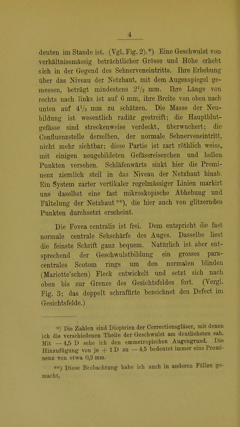 deuten im Staride ist. (Vgl. Fig. 2). *) Eine Geschwulst von verhältnissmässig beträchtlicher Grösse und Höhe erhebt sich in der Gegend des Sehnerveneintritts. Ihre Erhebung über das Niveau der Netzhaut, mit dem Augenspiegel ge- messen, beträgt mindestens 27a mm. Ihre Länge von rechts nach links ist auf 6 mm, ihre Breite von oben nach unten auf 4x/2 mm zu schätzen. Die Masse der Neu- bildung ist wesentlich radiär gestreift; die Hauptblut- gefässe sind streckenweise verdeckt, überwuchert; die Confluenzstelle derselben, der normale Sehnerveneintritt, nicht mehr sichtbar; diese Partie ist zart röthlich weiss,, mit einigen neugebildeten Gefässreiserchen und hellen Punkten versehen. Schläfenwärts sinkt hier die Promi- nenz ziemlich steil in das Niveau der Netzhaut hinab. Ein System zarter vertikaler regelmässiger Linien markirt uns daselbst eine fast mikroskopische Abhebung und Eältelung der Netzhaut **), die hier auch von glitzernden Punkten durchsetzt erscheint. Die Fovea centralis ist frei. Dem entspricht, die fast normale centrale Sehschärfe des Auges. Dasselbe liest die feinste Schrift ganz bequem. Natürlich ist aber ent- sprechend der Geschwulstbildung ein grosses para- centrales Scotom rings um den normalen blinden (Mariotte'schen) Fleck entwickelt und setzt sich nach oben bis zur Grenze des Gesichtsfeldes fort. (Vergl. Fig. 3; das doppelt schraffirte bezeichnet den Defect im Gesichtsfelde.) *) Die Zahlen sind Dioptrien der Correctionsgläser, mit denen ich die verschiedenen Theile der Geschwulst am deutlichsten sah. jßt — 4,5 D sehe ich den emmetropischen Augengrund. Die Hinzufügung von je + 1D zu — 4,5 bedeutet immer eine Promi- nenz von etwa 0,3 mm. **) Diese Beobachtung habe ich auch in anderen Fällen ge- macht.